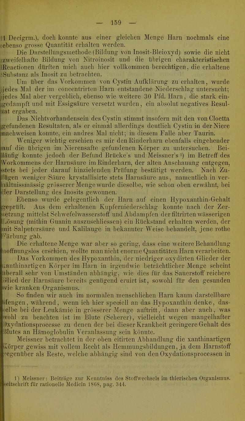 11 Deeignii.)) doch konnte aus einer gleichen Menge Harn nochmals eine t ebenso grosse Quantität erhalten werden. Die Darstelliingsniethode (Bildung von Inosit-Bleioxyd) sowie die nicht zweifelhafte Bildung von Nitroinosit und die übrigen charakteristischen IKeactionen dürften mich auch hier vollkommen berechtigen, die erhaltene 'Substanz als Inosit zu betrachten. Um über das Vorkommen von Cystin Aufklärung zu erhalten, wurde ijedes Mal der im concentrirtcn Harn entstandene Niederschlag untersucht; ijedes Mal aber vergeblich, ebenso wie weitere 30 Pfd. Harn, die stark ein- ■gedainpft und mit Essigsäure versetzt wurden, ein absolut negatives Resul- uat ergaben. Das Nichtvorhandensein des Cystin stimmt insofern mit den vonCloetta ;gefundenen Resultaten, als er einmal allerdings deutlich Cystin in der Niere 'nachweisen konnte, ein andres Mal nicht; in diesem Falle aber Taurin. Weniger wichtig erschien es mir den Rinderharn ebenfalls eingehender :iauf die übrigen im Nierensafte gefundenen Körper zu untersuchen. Bei- lläutig konnte jedoch der Befund Brücke’s und Meissner’s *) im Betreff des Workommens der Harnsäure im Rinderharn, der alten Anschauung entgegen, «?tets bei jeder darauf hinzielenden Prüfung bestätigt averden. Nach Zu- ifügen Aveniger Säure krystallisirte stets Harnsäure aus, namentlich in ver- nältnissmässig grösserer Menge wurde dieselbe, Avie schon oben ei’Avähnt, bei der Darstellung des Inosits gCAvonnen. Ebenso Avurde gelegentlich der Harn auf einen Hypoxanthin-Gehalt geprüft. Aus dem erhaltenen Kupferuiederschlag konnte nach der Zer- ;*ietzung mittelst SclnvefelAvasserstoff und Abtlampfen der filtrirtenAvässerigen Lösung (mithin Guanin auszuschliessen) ein Rückstand erhalten Averden, der mit Salpetersäure und Kalilauge in bekannter Weise behandelt, jene rothe •'^'ärbung gab. Die erhaltene Menge war aber so gering, dass eine Aveitere Behandlung 'lofliiungslos erschien, Avollte man nicht enorme Quantitäten Harn verarbeiten. Das Vorkommen des Hypoxanthin, der niedriger oxydirten Glieder der uanthiuartigen Körper im Harn in irgendAvie beträchtlicher Menge scheint idierall sehr Amn Umständen abhängig, Avie dies für das Sauerstoff reichere Glied der Harnsäure bereits genügend eruirtist, soAvohl für den gesimden wie kranken Organismus. So finden Avir auch im normalen menschlichen Harn kaum darstellbare -lengeii, Avährend, Avenn ich hier speoiell an das Hypoxanthin denke, das- elbe bei der Leukämie in grösserer Menge auftritt, dann aber auch, Avas wohl zu beachten ist im Blute (Scherer), Auelleicht wegen mangelhafter )xydationsprocesse zu denen der bei dieser Krankheit geringere Gehalt des Illutes an Hämoglobulin Veranlassung sein könnte. Meissner betrachtet in der oben citirten Abhandlung die xanthinartigen iCörper gCAviss mit vollem Recht als Heminungsbildüngen, ja dem Harnstoff ■'•egenüber als Reste, Avelche abhängig sind von den Oxydationsprocessen in 1) Meissner: Beiträge zur Kenntniss des Stoffwechsels im thierischen Organismus, »eitschrift für rationelle Medicin 1868, pag. 344.