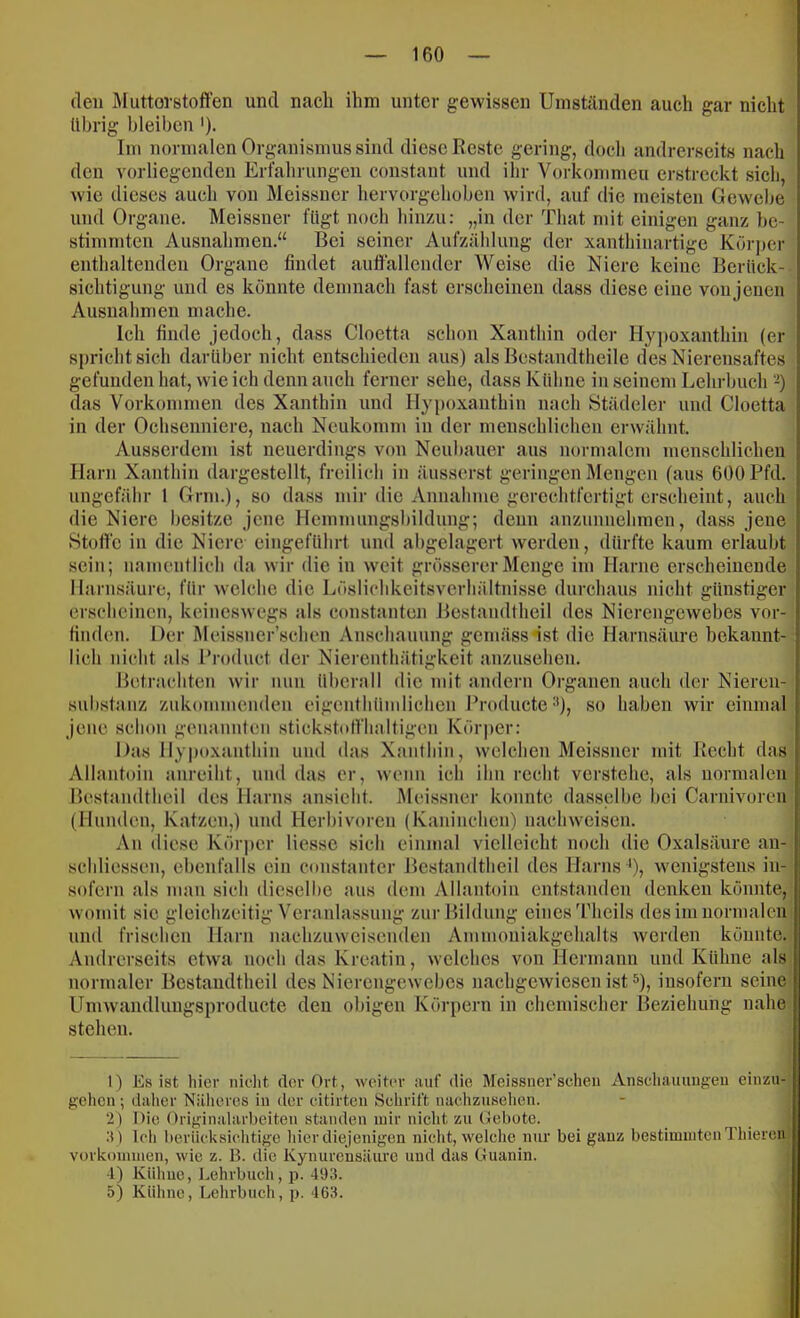 den Miittorstoffen und nach ihm unter gewissen Umständen auch gar nicht Übrig bleiben ')• Im normalen Organismus sind diese Reste gering, doch andrerseits nach den vorliegenden Erfahrungen constant und ilir Vorkommeu erstreckt sich, wie dieses auch von Meissner hervorgehoben wird, auf die meisten Gewebe und Organe. Meissner fügt noch hinzu: „in der Tliat mit einigen ganz be- stimmten Ausnahmen.“ Bei seiner Aufzählung der xanthinartige Körper enthaltenden Organe findet aufiallcndcr Weise die Niere keine Berück- sichtigung und es könnte demnach fast erscheinen dass diese eine von jenen Ausnahmen maclie. Ich finde jedoch, dass Cloetta schon Xanthin oder Hy])oxanthin (er spricht sich darüber nicht entschieden aus) als Bestandtheile des Nierensaftes gefunden hat, wie ich denn auch ferner sehe, dass Kühne in seinem Lehrbuch das Vorküinnien des Xanthin und Hypoxanthin nach Städeler und Cloetta in der Ochsenniere, nach Neukomm in der menschlichen erwähnt. Aussci'dem ist neuerdings von Neubauer aus normalem menschlichen Harn Xanthin dargestellt, freilich in äusserst geringen Mengen (ans 600 Pfd. ungefäbr 1 Grm.), so dass mir die Aimahnie gerechtfertigt erscheint, auch die Niere besitze jene Hemnuingsbildung; denn anzuniiehmen, dass jene Stoffe in die Niere eingeführt und abgelagert werden, dürfte kaum erlaubt sein; namentlich da wir die in weit grösserer Menge im Harne erscheinende Harnsäure, für welche die Löslichkeitsverhältnisse durchaus nicht günstiger erscheinen, keineswegs als constanten Bestandtheil des Nierengewebes vor- finden. Der Meissner’schen Anschanung gemässnst die Harnsäure bekannt- lich nicht als Product der Nierenthätigkeit anzusehen. Iletrachten wir luin überall die mit andern Organen auch der Nieren- substanz zukommenden eigenthümliclien Producte •'), so haben wir einmal jene schon genannten stickstolflialtigen Kör|)er: Das Hypoxanthin und das Xantliin, welchen Mei.ssner mit Recht das Allantoin anreiht, und das er, wenn ich ihn recht verstehe, als normalen Bestandtheil des Harns ansiebt. Meissner konnte dasselbe bei Carnivoreu (Hunden, Katzen,) und Herbivoren (Kaninchen) nacliweisen. An diese Kör|)cr Hesse sich einmal vielleicht noch die Oxalsäure an- scbliessen, ebenfalls ein cunstanter Bestandtheil des Harns *), wenigstens in- sofern als man sich dieselbe aus dem Allantoin entstanden denken könnte, womit sie gleichzeitig Veranla.ssnng zur Bildung eines'l'heils des im normalen und frischen Harn nachzuweisenden Ammoniakgehalts werden könnte.. Andrerseits etwa noch das Kreatin, welches von Hermann und Kühne als) normaler Bestandtheil des Nierengewebes nachgewiesen ist 0, insofern seine Umwandluugsproducte den obigen Körpern in chemischer lleziehnng nahe stehen. t) Es ist liier niclit der Ort, weiter auf die Meissner’scheii Anseliauungeu eiiizu- gehen; daher Näheres in der eitirteii Schrift nachzusehen. 2) Die Originalarbeiten standen mir nicht zu (Jebote. .■{) Ich berücksichtige hier diejenigen nicht, welche nur bei ganz bestimmten Thieren Vorkommen, wie z. B. die Kynurensäurc und das Guanin. 4) Kühne, Lehrbuch, p. 493. 5) Kühne, Lehrbuch, p. 463.