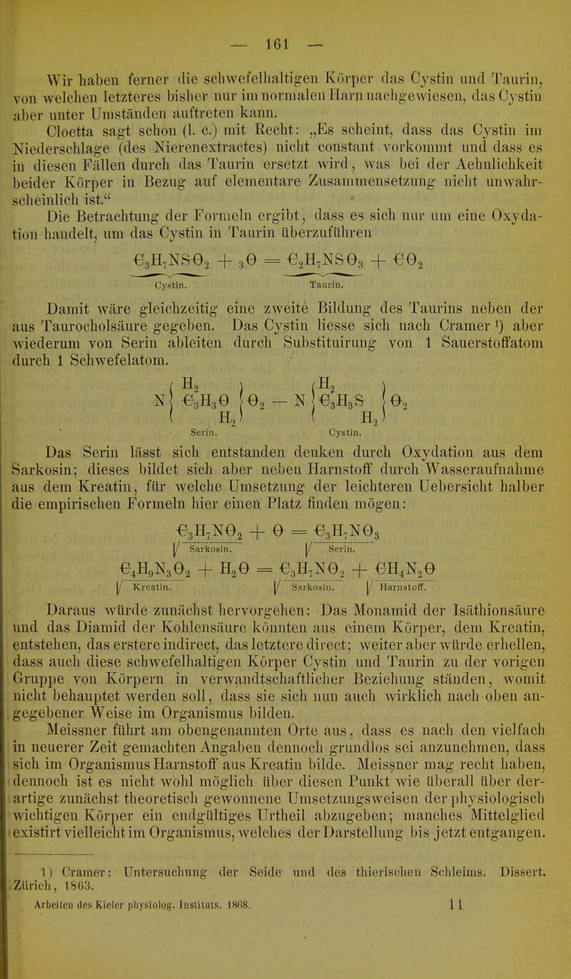 Wir haben ferner die sclnvefellialtigen Körper das Cystin und Taurin, von welchen letzteres bisher nur im normalen Harn nachg-ewiesen, das Cystin aber unter Umständen auftreten kann. Cloetta sagt schon (1. c.) mit Recht: „Es scheint, dass das Cystin im Niederschlage (des Nierenextractes) nicht coustant vorkommt und dass es in diesen Fällen durch das Taurin ersetzt wird, was bei der Aehulichkeit beider Körper in Bezug auf elementare Zusammensetzung nicht unwahr- scheinlich ist.“ Die Betrachtung der Formeln ergibt, dass es sich nur um eine Oxyda- tion handelt, um das Cystin in Taurin überzuführen U3H,NS0.2 + 3O = -e.2H,N&03 + -CO., Cystin. Taurin. Damit wäre gleichzeitig eine zweite Bildung des Taurins neben der aus Taurocholsäure gegeben. Das Cystin Hesse sich nach Cramer i) aber wiederum von Serin ableiteu durch Substituirung von 1 Sauerstoffatom durch 1 Schwefelatom. N E, ^;H30 H, Serin. O2-N H, Cystin. 02 Das Serin lässt sich entstanden denken durch Oxydation aus dem Sarkosin; dieses bildet sich aber neben Harnstoff durch Wasseraufnahme aus dem Kreatin, für welche Umsetzung der leichteren Uebersicht halber die empirischen Formeln hier einen Platz finden mögen: E,E,m, + 0 = 03H7N03 (/ Sarkosin. [/ Serin. 04H3N302 + H20 = 03H7N0.2 +, 0H,N.20 [/ Kreatin. [/ Sarkosin. [/ Harnstoff. Daraus würde zunächst hervorgehen: Das Monamid der Isäthionsäure und das Diamid der Kohlensäure könnten aus einem Körper, dem Kreatin, entstehen, das erstere indirect, das letztere direct; weiteraber würde erhellen, dass auch diese schwefelhaltigen Körper Cystin und Taurin zu der vorigen Gruppe von Körpern in verwandtschaftlicher Beziehung ständen, womit nicht behauptet Averden soll, dass sie sich nun auch wirklich nach oben an- gegebener Weise im Organismus bilden. Meissner führt am obengenannten Orte aus, dass es nach den vielfach in neuerer Zeit gemachten Angaben dennoch grundlos sei anzunehmen, dass ;sich im Organismus Harnstoff’ aus Kreatin bilde. Meissner mag recht haben, I dennoch ist es nicht wohl möglich über diesen Punkt wie überall über der- ; artige zunächst theoretisch gewonnene Umsetzungsweisen der physiologisch wichtigen Körper ein endgültiges Urtheil abzugeben; manches Mittelglied texistirt vielleichtim Organismus, welches der Darstellung bis jetzt entgangen. 1) Gramer: Untersuchung der Seide und des tliierisclien Schleims. .Zürich, 18Ü3. Arbeiten des Kieler pliysiolog. Instituts. 18(58. Dissert. 11