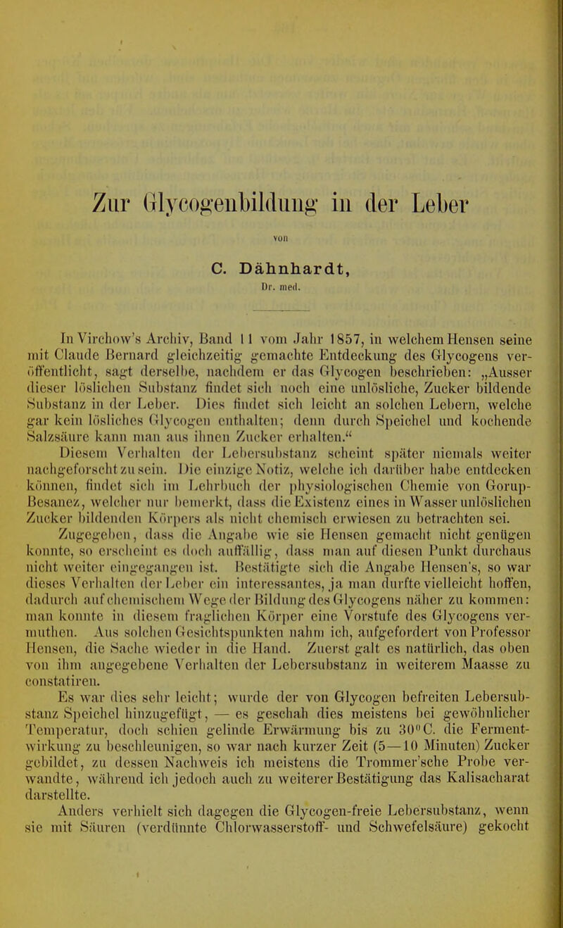 von C. Dähnhardt, Dr. med. In Virchow’s Archiv, Band 11 vom Jahr 1857, in welchem Hensen seine mit Claude Bernard gleichzeitig- gemachte Entdeckung des Glycogeus ver- öffentlicht, sagt derselbe, nachdem er das Glycogen beschrieben: „Ausser dieser löslichen Substanz findet sich noch eine unlösliche, Zucker bildende Substanz in der Leber. Dies findet sich leicht an solchen Lehern, welche gar kein lösliches Glycogen enthalten; denn durch Sjjeichel und kochende Salzsäure kann man aus ihnen Zucker erhalten.“ Diesem Verhalten der Lel)ersubstanz scheint später niemals weiter nachgeforscht zu sein. Die einzige Notiz, welche ich darüber habe entdecken können, findet sich im Lehrbnch der physiologischen Chemie von Gorup- Besanez, welcher mir bemerkt, dass die Existenz eines in Wasser unlöslichen Zucker bildenden Körpers als nicht chemisch erwiesen zu betrachten sei. Zugegeben, dass die Angabe wie sie Hensen gemacht nicht genügen konnte, so erscheint es doch aufi'ällig, dass mau auf diesen Punkt durchaus nicht weiter cingegangen ist. Me.stätigte sich die Angabe llensen's, .so war dieses Verhalten derLelier ein interessantes, ja man durfte vielleicht hoffen, dadurch auf chemischem Wege der Bildung des Glycogens näher zu kommen: man konnte in diesem fraglichen Körper eine Vorstufe des Glycogens ver- muthen. Aus solchen Gesichtspunkten nahm ich, anfgefordert von Professor Mensen, die Sache wieder in die Hand. Zuerst galt es natürlich, das oben von ihm angegebene \'erhalten der Lebersubstanz in weiterem Maasse zu constatiren. Es war dies sehr leicht; wurde der von Glycogen befreiten Lebersub- stanz Speichel hinzugefügt, — es geschah dies meistens bei gewöhnlicher J'emperatur, doch schien gelinde Erwärmung bis zu 30”C. die Ferraent- wirkung zu beschleunigen, so war nach kurzer Zeit (5—10 Minuten) Zucker gebildet, zu dessen Nachweis ich meistens die Trommer’sche Probe ver- wandte, während ich Jedoch auch zu weiterer Bestätigung das Kalisacharat darstellte. Anders verhielt sich dagegen die Glycogen-freie Lebersubstanz, wenn sie mit Säuren (verdünnte Chlorwasserstoff- und Schwefelsäure) gekocht I