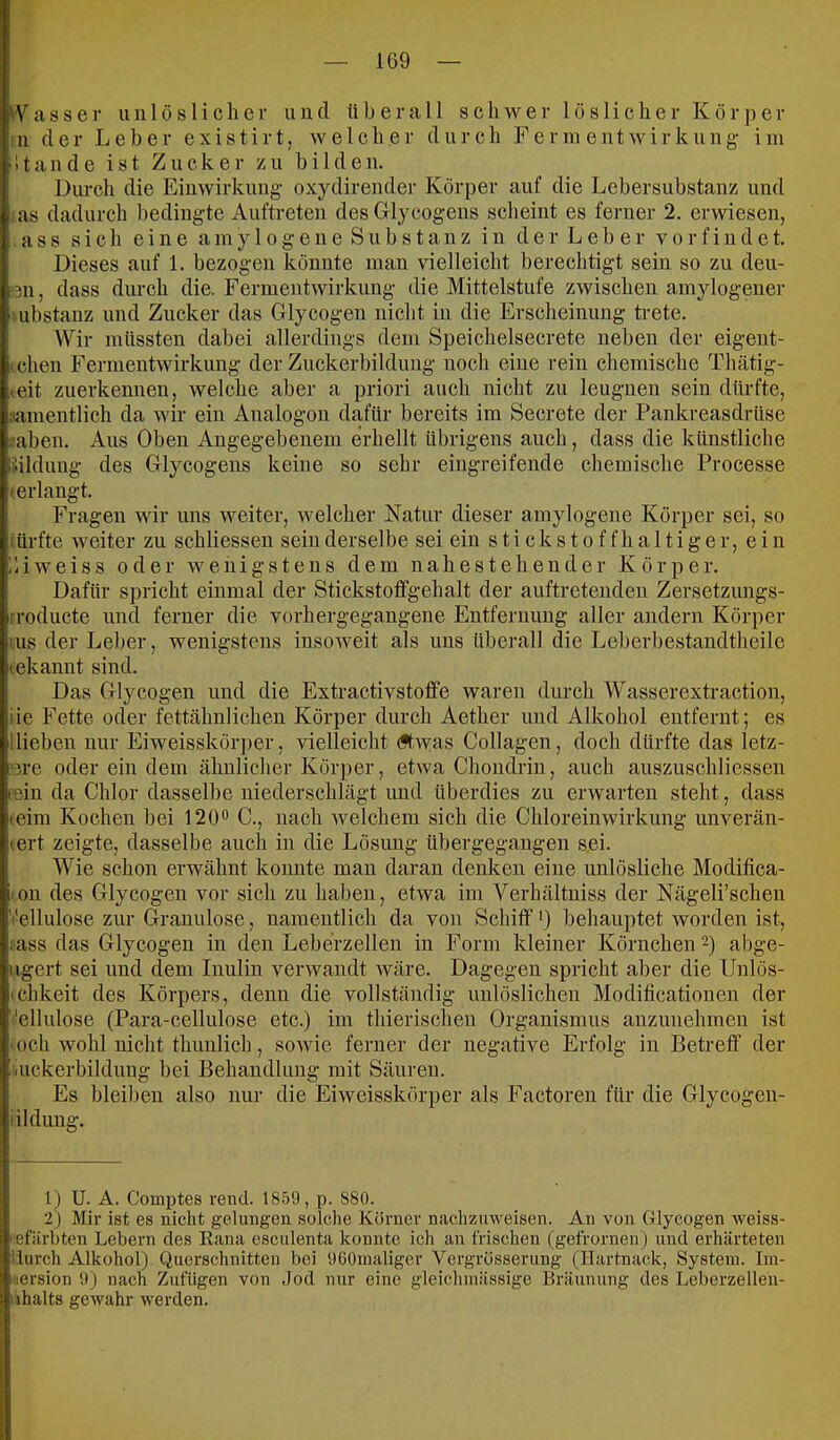 ^Vasser iiiilösHcher und überall schwer löslicher Körper in der Leber existirt, welcher durch Ferm entwirkung- im 11ande ist Zucker zu bilden. Durch die Einwirkung oxydirender Körper auf die Lebersubstanz und :as dadurch bedingte Auftreten des Grlycogens scheint es ferner 2. erwiesen, :ass sich eine amy 1 ogene Substanz in der Leb er vorfindet. Dieses auf 1. bezogen könnte man vielleicht berechtigt sein so zu deu- ‘311, dass durch die. Fermentwirkuug die Mittelstufe zwischen amylogener l ubstanz und Zucker das Grlycogen nicht in die Erscheinung trete. Wir müssten dabei allerdings dem Speichelsecrete neben der eigent- (eben Fermentwirkung der Zuckerbildung noch eine rein chemische Thätig- (cit zuerkennen, welche aber a priori auch nicht zu leugnen sein dürfte, namentlich da wir ein Analogon dafür bereits im Secrete der Pankreasdrüse .■'aben. Aus Oben Angegebenem erhellt übrigens auch, dass die künstliche liildung des Glycogens keine so sehr eingreifende chemische Processe (erlangt. Fragen wir uns weiter, welcher Natur dieser amylogene Körper sei, so iürfte weiter zu schliessen sein derselbe sei ein stickstoffhaltiger, ein üiweiss oder wenigstens dem nahestehender Körper. Dafür spricht einmal der Stickstofifgehalt der auftretenden Zersetzungs- rroducte und ferner die vorhergegangene Entfernung aller andern Körper ;us der Leber, wenigstens insoweit als uns überall die Leberbestandtheile tekannt sind. Das Grlycogen und die Extractivstoffe waren durch Wasserextraction, iie Fette oder fettähnlichen Körper durch Aether und Alkohol entfernt; es Hieben nur Eiweisskörper, vielleicht (ftwas Collagen, doch dürfte das letz- '3re oder ein dem ähnlicher Körper, etwa Chondrin, auch auszuschliessen eein da Chlor dasselbe niederschlägt und überdies zu erwarten steht, dass teini Kochen bei 120“ C., nach welchem sich die Chloreinwirkung unverän- (ert zeigte, dasselbe auch in die Lösung übergegangen sei- Wie schon erwähnt konnte man daran denken eine unlösliche Modifica- lon des Glycogen vor sich zu haben, etwa im Verhältniss der Nägeli’schen Vellulose zur Granulöse, namentlich da von Schiff *) behauptet worden ist, lass das Glycogen in den Leberzellen in Form kleiner Körnchen'^) abge- ugert sei und dem Inulin verwandt wäre. Dagegen spricht aber die Unlös- • chkeit des Körpers, denn die vollständig unlöslichen Modificationen der ''ellulose (Para-cellulose etc.) im thierischen Organismus anzunehmen ist I och wohl nicht thunlich, sowie ferner der negative Erfolg in Betreff’ der (luckerbildung bei Behandlung mit Säuren. Es bleiben also nur die Eiweisskörper als Factoren für die Glycogen- iildung. 1) U. A. Comptes rend. 1859, p. 880. 2) Mir ist es nicht gelungen solche Körner nachznweisen. An von Glycogen weiss- kefiirhten Lebern des Rana esculenta konnte ich an frischen (gefrornen) und erhärteten üurch Alkohol) Querschnitten bei OCOmaliger Vergrösserung (Hartnack, System. Im- Hersion 9) nach Zufiigen von Jod nur eine gleichinässige Bräunung des Leberzellen- iihalts gewahr werden.