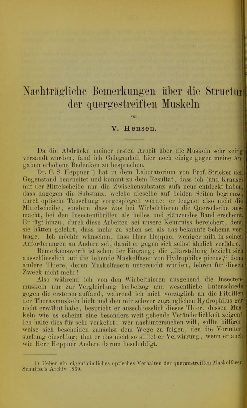 Xa(‘liträgliclie Bemerkungen über die 8truetur| der (iiiergestreitten Muskeln V. Hensen. Da die Abdrücke meiner ersten Arbeit Uber die Muskeln sehr zeitig! versandt wurden, fand ich Gelegenheit hier noch einige gegen meine An-»; gaben erliobene Bedenken zu besi)recheu. I)r. C. S. lleppner') hat in dem Laboratorium von Prof. Stricker den Gegenstand bearbeitet und kommt zu dem liesultat, dass ich (und Krause) mit der Mittelscheibe nur die Zwischensubstanz aufs neue entdeckt haben, dass dagegen die Sub.stanz, welche dieselbe auf beiden Seiten begrenze, durch o])tische Täu.sehung vorgesi)iegelt werde; er leugnet also nicht die Mittelscheibe, sondern dass was bei Wirbelthieren die Querscheibe aus; macht, bei den Insectenfibrillen als belles und glänzendes Band erscheint;' Er fügt hinzu, durch diese Arbeiten sei unsere Kenntniss bereichert, denn sie hätten gelehrt, dass mehr zu sehen sei als das bekannte Schema ver- trage. Ich möchte wünschen, dass Herr lleppner weniger mild in seinen Anforderungen an Andere sei, damit er gegen sich selbst ähnlich verfahre.; Bemerkenswerth ist schon der Eingang; die „Darstellung bezieht sich ausschlies.slich auf die lebende Muskelfaser von llydroj)hilus piceus,“ denni andere Thiere, deren Muskelfasern untersucht Avurden, lehren für dieseij! Zweck nicht mehr! Also Avährcnd ich von den Wirbelthieren ausgehend die Insecten- . nuiskeln nur zur Vergleichung herbeizog und wesentliche Unterschiede gegen die ersteren auffand, während ich mich vorzüglich an die Fibrillen!' der Thoraxmuskeln hielt und den mir schwer zugänglichen Hydrophilus gafl nicht erAvähnt habe, bespricht er ausschliesslich dieses Thier, dessen Mus- ' kein Avie es scheint eine besonders Aveit gehende Veränderlichkeit zeigen! Ich halte dies für sehr verkehrt; Aver nachuutersuchen avüI , sollte billiger- Aveise sich bescheiden zunächst dem Wege zu folgen, den die Vorunter- ^ suchung einschlug; thut er das nicht so stiftet er VerAvirrung, Avenn er auch'; AA'ie Herr lleppner Andere darum beschuldigt. 1) lieber ein eigenthüinliches uptisches Verhalten der quergestreiften Muskelfaser, j Schultze’s Archiv 1869, I