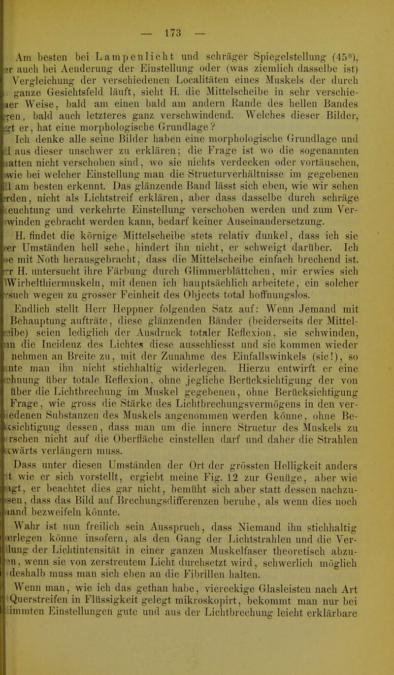 Am besten bei Lampenlicht und schräger Spiegelstellung (45”), 'tr auch hei Aenderung der Einstellung oder (was ziemlich dasselbe ist) Vergleichung der verschiedenen Localitäten eines Muskels der durch . ganze Gesichtsfeld läuft, sieht H. die Mittelscheibe in sehr verschie- uer Weise, bald am einen bald am andern Rande des hellen Bandes gen, bald auch letzteres ganz verschwindend. Welches dieser Bilder, .gt er, hat eine morphologische Grundlage? Ich denke alle seine Bilder haben eine morphologische Grundlage und il aus dieser unschwer zu erklären; die Frage ist wo die sogenannten latten nicht verschoben sind, wo sie nichts verdecken oder vortäuschen, wie bei welcher Einstellung man die Structurverhältnisse im gegebenen :.l am besten erkennt. Das glänzende Band lässt sich eben, wie wir sehen reden, nicht als Lichtstreif erklären, aber dass dasselbe durch schräge «euchtung und verkehrte Einstellung verschoben werden und zum Ver- Nwinden gebracht werden kann, bedarf keiner Auseinandersetzung. H. findet die körnige Mittelscheibe stets relativ dunkel, dass ich sie fer Umständen hell sehe, hindert ihn nicht, er schweigt darüber. Ich h»e mit Noth herausgebracht, dass die Mittelscheibe einfach brechend ist. rr H. untersucht ihre Färbung durch Glimmerblättchen, mir erwies sich Wirbelthiermuskeln, mit denen ich hauptsächlich arbeitete, ein solcher ■«•such wegen zu grosser Feinheit des Objects total hoffnungslos. Endlich stellt Herr Heppner folgenden Satz auf: Wenn Jemand mit Behauptung aufträte, diese glänzenden Bänder (beiderseits der Mittel- eeibe) seien lediglich der Ausdruck totaler Reflexion, sie schwinden, im die Incidenz des Lichtes diese ausschliesst und sie kommen wieder nehmen an Breite zu, mit der Zunahme des hhnfallswinkels (sic!), so inte man ihn nicht stichhaltig widerlegen. Hierzu entwirft er eine eehnung über totale Reflexion, ohne jegliche Berücksichtigung der von über die Lichtbrechung im Muskel gegebenen, ohne Berücksichtigung Frage, wie gross die Stärke des Lichtbrechungsvermögens in den ver- üedenen Substanzen des Muskels angenommen werden könne, ohne Be- rxsichtigung dessen, dass man um die innere Structur des Muskels zu irschen nicht auf die Oberfläche einstellen darf und daher die Strahlen icwärts verlängern muss. Dass unter diesen Umständen der Ort der grössten Helligkeit anders U wie er sich vorstellt, ergiebt meine Fig. 12 zur Genüge, aber wie ugt, er beachtet dies gar nicht, bemüht sich aber statt dessen nachzu- j'Sen, dass das Bild auf Brechungsdifferenzen beruhe, als wenn dies noch iiand bezweifeln könnte. Wahr ist nun freilich sein Ausspruch, dass Niemand ihn stichhaltig •erlegen könne insofern, als den Gang der Lichtstrahlen und die Ver- llung der Lichtintensität in einer ganzen Muskelfaser theoretisch abzu- ‘in, wenn sie von zerstreutem Licht durchsetzt wird, schwerlich möglich ■ deshalb muss man sich eben an die Fibrillen halten. Wenn man, wie ich das gethan habe, viereckige Glasleisten nach Art 'Querstreifen in Flüssigkeit gelegt mikroskopirt, bekommt man nur bei immten Einstellungen gute und aus der Lichtbrechung leicht erklärbare