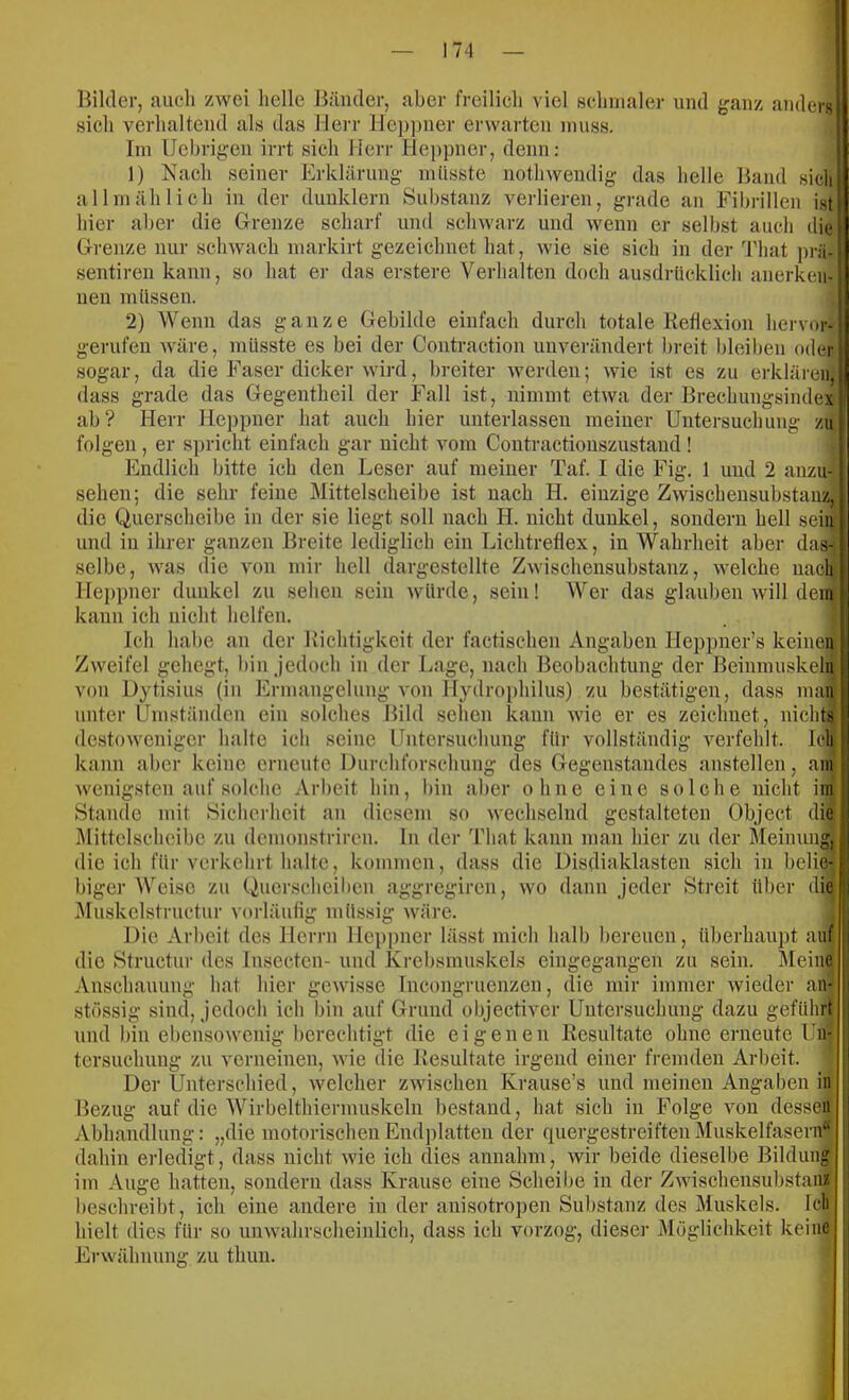 Bilder, aucdi zwei helle Bänder, aber freilich viel öchnialer und ganz anders sich verhaltend als das Herr lle])])ner erwarten nuiss. Im Uel)rigen irrt sich Herr Heppner, denn; 1) Nach seiner Erklärung müsste nothwendig das helle Band sich allmählich in der dunklem Substanz verlieren, grade an Fibrillen ist! hier aber die Grenze scharf und schwarz und wenn er selbst auch diej Grenze nur schwach markirt gezeichnet hat, wie sie sich in der 'J'hat ])rä-j sentiren kann, so hat er das erstere Verhalten doch ausdrücklich anerkeii-; neu müssen. 1 2) Wenn das ganze Gebilde einfach durch totale Ketlexion hervor-! gerufen wäre, müsste es bei der Contraction unverändert breit bleiben oderj sogar, da die Faser dicker wird, breiter werden; wie ist es zu erklären, dass grade das Gegentheil der Fall ist, nimmt etwa dei- Brechungsindex ab? Herr Heppner hat auch hier unterlassen meiner Untersuchung zu folgen , er spricht einfach gar nicht vom Coutractionszustand ! Endlich bitte ich den Leser auf meiner Taf. I die Fig. 1 und 2 anzu- sehen; die sehr feine Mittelscheibe ist nach H. einzige Zwischeusubstauz} die Querscheibe in der sie liegt soll nach H. nicht dunkel, sondern hell sein und in ihrer ganzen Breite lediglich ein Lichtreflex, in Wahrheit aber das- selbe, was die von mir hell dargestellte Zwischeusubstauz, welche nach Heppner dunkel zu sehen sein würde, sein! Wer das glauben will dem kann ich nicht helfen. Ich habe an der Bichtigkeit der factischen Angaben Heppner’s keinen Zweifel gehegt, bin jedoch in der Lage, nach Beobachtung der Beinmuskeln von Dytisius (in Ermangelung von Hydroi)hilus) zu bestätigen, dass man unter Umständen ein solches Bild sehen kann wie er es zeichnet, nichts destoweniger halte ich seine Untersuchung für vollständig verfehlt, leli kann aber keine erneute Durchforschung des Gegenstandes anstellen, am wenigsten auf solche Arbeit hin, l)in aber ohne eine solche nicht im Stande mit Sicherheit an diesem so wechselnd gestalteten Object die Mittelscheibc zu demonstriren. ln der That kann man hier zu der Meinung, die ich für verkehrt halte, kommen, dass die Disdiaklasten sich in belie- biger Weise zu Querschcilien aggregiren, wo dann jeder Streit über die !j Muskelstructur vorläufig müssig wäre. Die Arbeit des Herrn Heppner lässt mich halb bereuen, überhauj)t auf | die Structur des Insecten- und Krebsmnskels eingegangen zu sein. I\Ieine Anschauung hat hier gewisse Incongruenzen, die mir immer wieder aU; !i stössig sind, jedoch ich bin auf Grund objectiver Untersuchung dazu geführt | und bin ebensowenig berechtigt die eigenen Resultate ohne erneute Un- tersuchung zu verneinen, wie die Resultate irgend einer fremden Arbeit. Der Unterschied, welcher zwischen Krause’s und meinen Angaben in Bezug auf die Wirbelthiernuiskeln bestand, hat sich in Folge von dessen Abhandlung: „die motorischen Endplatten der quergestreiften Muskelfasern“ dahin erledigt, dass nicht wie ich dies annahm, wir beide dieselbe Bildung ' im Auge hatten, sondern dass Krause eine Scheibe in der ZwischensubstaiiÄ beschreibt, ich eine andere in der anisotropen Substanz des Muskels. Ich hielt dies für so unwahrscheinlich, dass ich vorzog, diese)’ Möglichkeit keine Ei-wähnung zu thun.