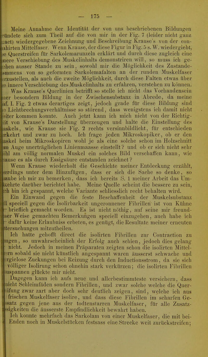 Meine Annahme der Identität der von uns beschriebenen Bilduno;en '••ündete sich zum Theil auf die von mir in der Big-. 7 (leider nicht ganz :act) wiedergegebene Zeichnung und Eescln-eibung Krause’s von der con- iihirten Mittelfaser. Wenn Krause, der diese Figur in Fig. 5 s. W. wiedergiebt, i« Querstreifen für Sarkolemaninzeln erklärt und durch diese zugleich eine iuere Verschiebung des Muskelinhalts demonstriren will, so muss ich ge- ?3hen ausser Stande zu sein, sowohl mir die Möglichkeit des Zustande- »mmens von so geformten Sarkolemafalten an der ]-unden Muskelfaser rzustellen, als auch die zweite Möglichkeit, durch diese Falten etwas übei- ee innere Verschiebung des Muskelinhalts zu erfahren, verstehen zu können. Was Krause’s Querlinien betrifl’t so stelle ich nicht das Vorhandensein ner besondern Bildung in der Zwischensubstanz in Abrede, da meine iif. I. Fig. 2 etwas derartiges zeigt, jedoch grade für diese Bildung sind ;3 Lichtbrechimgsverhältnisse so störend, dass wenigstens ich damit nicht ‘ßiter kommen konnte. Auch jetzt kann ich mich nicht von der Kichtig- iit von Krause’s Darstellung überzeugen und halte die Einstellung des iiskels, wie Krause sie Fig. 2 rechts versinnbildlicht, für entschieden rrkehrt und zwar zu hoch. Ich frage jeden Mikroskopiker, ob er den iiskel beim Mikroskopiren wohl je als eine solche schon im Holzschnitt im Auge unerträglichen Linienniaasse einstellt ? und ob er sich nicht sehr thl am völlig normalen Muskel ein solches Bild verschaffen kann, wie sause es als durch Essigsäure entstanden zeichnet ? Wenn Krause wiederholt die Geschichte meiner Entdeckung erzählt, eerdings unter dem Hinzufügen, dass er sich die Sache so denke, so aaube ich mir zu bemerken, dass ich bereits S. 1 meiner Arbeit das Um- üehrte darüber berichtet habe. Meine Quelle scheint die bessere zu sein, .‘ih bin ich gespannt, welche Variante schliesslich recht behalten wird. Ein Einwand gegen die feste Beschaffenheit der Muskelsubstanz 11 speciell gegen die Isolirbarkeit ungeronnener Fibidllen ist von Kühne •• brieflich gemacht worden. Es ist nicht nöthig, auf seine mir freund- ner Weise gemachten Bemerkungen speciell einzugehen, auch habe ich dafür keine Erlaubniss erbeten, es genügt, die Resultate meine)’ erneuten Itersuchungen mitzutheilen. Ich hatte gehofft direct die isolirten Fibrillen zui’ Contraction zu Ingen, so unwahrscheinlich der Erfolg auch schien, jedoch dies gelang nicht. Jedoch in meinen Präparaten zeigten schon die isolirten Mittel- ?3rn sobald sie nicht künstlich angespannt waren äusserst schwache und rgielose Zuckungen bei Reizung durch den Inductionsstrom, da sie sich völliger Isolirung schon ohnehin stark verkürzen; die isolirten Fibrillen luspannen glückte mir nicht. Dagegen kann ich aufs neue und allcrbestimmteste versichern, dass nicht Bchleimfäden sondern Fihiillen, und zwar solche welche die Quer- ;ifung zwar zart aber doch sehr deutlich zeigen, sind, welche ich aus frischen Muskelfaser isolire, und dass diese Fibrillen im scharfen Ge- 1 Satz gegen jene aus der todtenstarren Muskelfaser, für alle Zusatz- 1 ffgkeiten die äusserste Empfindlichkeit bewahrt haben, j Ich konnte mehrfach das Sarkolam von einer Muskelfaser, die mit bei- ) Enden noch in Muskelstückcn festsass eine Strecke weit zurückstreifen;