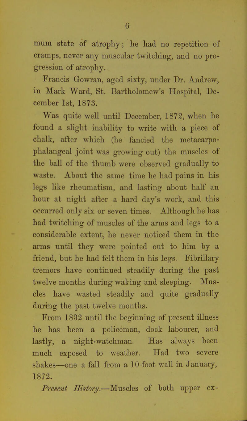 mum state of atrophy; he had no repetition of cramps, never any muscular twitchino^, and no pro- gression of atrophy. Francis Gowran, aged sixty, under Dr. Andrew, in Mark Ward, St. Bai'tholomew's Hospital, De- cember 1st, 1873. Was quite well until December, 1872, when he found a slight inability to write with a piece of chalk, after which (he fancied the metacarpo- phalangeal joint was growing out) the muscles of the ball of the thumb were observed gradually to waste. About the same time he had pains in his legs like rheumatism, and lasting about half an hour at night after a hard day's work, and this occurred only six or seven times. Although he has had twitching of muscles of the arms and legs to a considerable extent, he never noticed them in the arms until they were pointed out to liim by a friend, but he had felt them in his legs. Fibrillary tremors have continued steadily during the past twelve months during waking and sleeping. Mus- cles have wasted steadily and quite gradually during the past twelve months. From 1832 until the beginning of present illness he has been a policeman, dock labourer, and lastly, a night-watchman. Has always been much exposed to weather. Had two severe shakes—one a fall from a 10-foot wall in January, 1872. Present History.—Muscles of both upper ex-