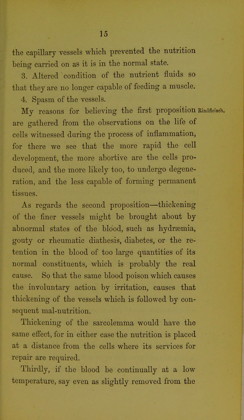 tlie capillary vessels which prevented the nutrition being carried on as it is in the normal state. 3. Altered condition of the nutrient fluids so that they are no longer capable of feeding a muscle. 4. Spasm of the vessels. My reasons for beHeving the first proposition Rindfleisch. are gathered from the observations on the life of cells witnessed daring the process of inflammation, for there we see that the more rapid the cell development, the more abortive are the cells pro- duced, and the more likely too, to undergo degene- ration, and the less capable of forming permanent tissues. As regards the second proposition—thickening of the finer vessels might be brought about by abnormal states of the blood, such as hydrsemia, gouty or rheumatic diathesis, diabetes, or the re- tention in the blood of too large quantities of its normal constituents, which is probably the real cause. So that the same blood poison which causes the involuntary action by irritation, causes that thickening of the vessels which is followed by con- sequent mal-nutrition. Thickening of the sarcolemma would have the same effect, for in either case the nutrition is placed at a distance from the cells where its services for repair are required. Thirdly, if the blood be continually at a low temperature, say even as slightly removed from the