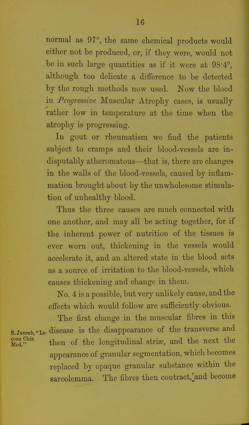 normal as 97°, the same chemical products would either not be produced, or, if they were, would not be in such large quantities as if it were at 98*4°, although too delicate a difference to be detected by the rough methods now used. Now the blood in Progressive Muscular Atrophy cases, is usually rather low in temperature at the time when the atrophy is progressing. In gout or rheumatism we find the patients subject to cramps and their blood-vessels are in- disputably atheromatous—that is, there are changes in the walls of the blood-vessels, caused by inflam- mation brought about by the unwholesome stimula- tion of unhealthy blood. Thus the three causes are much connected with one another, and may all be acting together, for if the inherent power of nutrition of the tissues is ever worn out, thickening in the vessels would accelerate it, and an altered state in the blood acts as a source of irritation to tlie blood-vessels, which causes thickening and change in them. No. 4 is a possible, but very unlikely cause, and the effects which would follow are sufficiently obvious. The first change in the muscular fibres in this s.Jaconb,Le- discase is the disappearance of the transverse and S.*^' then of the longitudinal striae, and the next the appearance of granular segmentation, which becomes replaced by opaque granular substance within the sarcolemma. The fibres then contract,>nd become