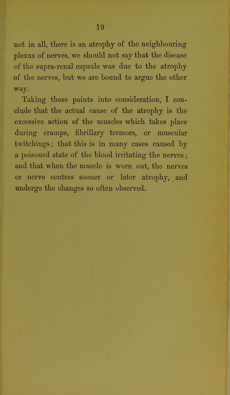 not in all, there is an atrophy of the neighbouring plexus of nerves, we should not say that the disease of the supra-renal capsule was due to the atrophy of the nerves, but we are bound to argue the other way. Taking these points into consideration, I con- clude that the actual cause of the atrophy is the excessive action of the muscles which takes place during cramps, fibrillary tremors, or muscular twitchings; that this is in many cases caused by a poisoned state of the blood irritating the nerves; and that when the muscle is worn out, the nerves or nerve centres sooner or later atrophy, and undergo the changes so often observed.
