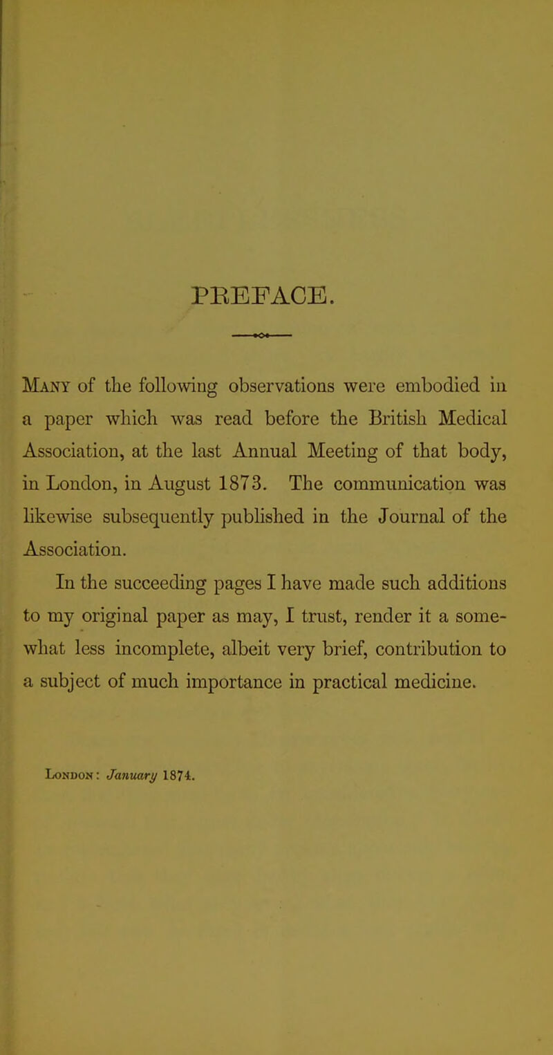 PEEFACE. Many of the following observations were embodied in a paper which was read before the British Medical Association, at the last Annual Meeting of that body, in London, in August 1873. The communication was like%vise subsequently pubhshed in the Journal of the Association. In the succeeding pages I have made such additions to my original paper as may, I trust, render it a some- what less incomplete, albeit very brief, contribution to a subject of much importance in practical medicine. London : January 1874.