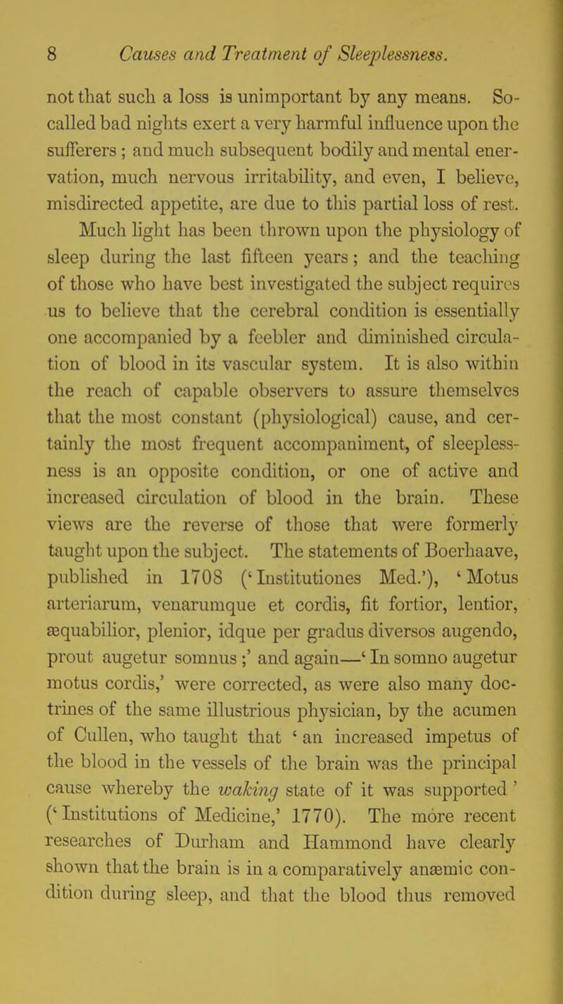 not that such a loss is unimportant by any means. So- called bad nights exert a very harmful influence upon the sufferers; and much subsequent bodily and mental ener- vation, much nervous irritability, and even, I believe, misdirected appetite, are due to this partial loss of rest. Much light has been thrown upon the physiology of sleep during the last fifteen years; and the teaching of those who have best investigated the subject requires us to believe that the cerebral condition is essentially one accompanied by a feebler and diminished circula- tion of blood in its vascular system. It is also within the reach of capable observers to assure themselves that the most constant (physiological) cause, and cer- tainly the most fi-equent accompaniment, of sleepless- ness is an opposite condition, or one of active and increased circulation of blood in the brain. These views are the reverse of those that were formerly taught upon the subject. The statements of Boerhaave, published in 1708 ('Institutioues Med.'), ' Motus arteriarum, venarumque et cordis, fit fortior, lentior, sequabilior, plenior, idque per gradus diversos augendo, prout augetur somnus and again—' In somno augetur motus cordis,' were corrected, as were also many doc- trines of the same illustrious physician, by the acumen of Cullen, who taught that ' an increased impetus of the blood in the vessels of the brain was the principal cause whereby the waking state of it was supported ' ('Institutions of Medicine,' 1770). The more recent researches of Durham and Hammond have clearly shown that the brain is in a comparatively ana3mic con- dition during sleep, and that the blood thus removed