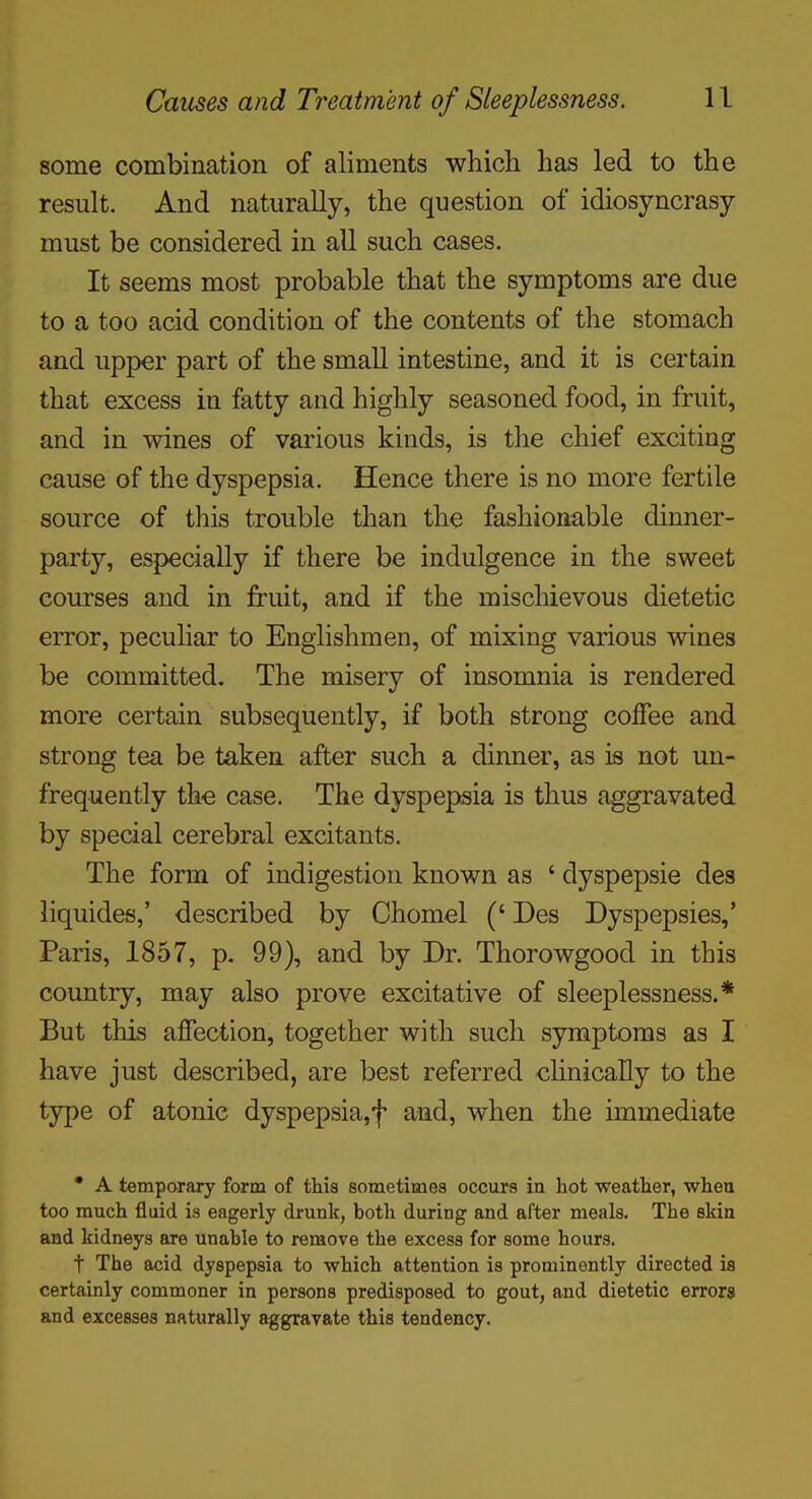 some combination of aliments whicli has led to the result. And naturally, the question of idiosyncrasy- must be considered in all such cases. It seems most probable that the symptoms are due to a too acid condition of the contents of the stomach and upper part of the small intestine, and it is certain that excess in fatty and highly seasoned food, in fruit, and in wines of various kinds, is the chief exciting cause of the dyspepsia. Hence there is no more fertile source of this trouble than the fashionable dinner- party, especially if there be indulgence in the sweet courses and in fruit, and if the miscliievous dietetic error, pecuhar to Englishmen, of mixing various wines be committed. The misery of insomnia is rendered more certain subsequently, if both strong coffee and strong tea be taken after such a dinner, as is not un- frequently the case. The dyspepsia is thus aggravated by special cerebral excitants. The form of indigestion known as ' dyspepsie des liquides,' described by Chomel (' Des Dyspepsies,' Paris, 1857, p. 99), and by Dr. Thorowgood in this country, may also prove excitative of sleeplessness.* But this affection, together with such symptoms as I have just described, are best referred clinically to the type of atonic dyspepsia,f and, when the immediate * A temporary form of this sometimes occurs in hot weather, wheu too much fluid is eagerly drunk, botli during and after meals. The skin and kidneys are unable to remove the excess for some hours. t The acid dyspepsia to which attention is prominently directed is certainly commoner in persons predisposed to gout, and dietetic errors and excesses naturally aggravate this tendency.