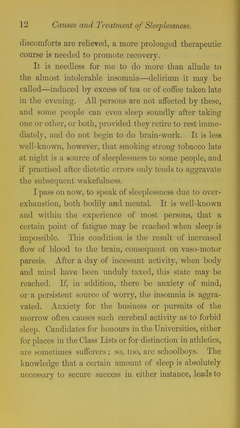 discomforts are relieved, a more prolonged therapeutic course is needed to promote recovery. It is needless for me to do more than allude to the almost intolerable insomnia—delirium it may be called—induced by excess of tea or of coffee taken late in the evening. All persons are not affected by these, and some people can even sleep soundly after taking one or other, or both, provided they retire to rest imme- diately, {ind do not begin to do brain-work. It is less well-known, however, that smoking strong tobacco late at night is a source of sleeplessness to some people, and if practised after dietetic errors only tends to aggravate the subsequent wakefulness. I pass on now, to speak of sleeplessness due to over- exhaustion, both bodily and mental. It is well-known and within the experience of most persons, that a certain point of fatigue may be reached when sleep is impossible. This condition is the result of increased flow of blood to the brain, consequent on vaso-motor paresis. After a day of incessant activity, when body and mind have been unduly taxed, this state may be reached. If, in addition, there be anxiety of mind, or a persistent source of worry, the insomnia is aggra- vated. Anxiety for the business or pursuits of the morrow often causes such cerebral activity as to forbid sleep. Candidates for honours in the Universities, either for places in the Class Lists or for distinction in athletics, are sometimes sufferers ; so, too, are schoolboys. The knowledge that a certain amount of sleep is absolutely necessary to secure success in either instance, leads to