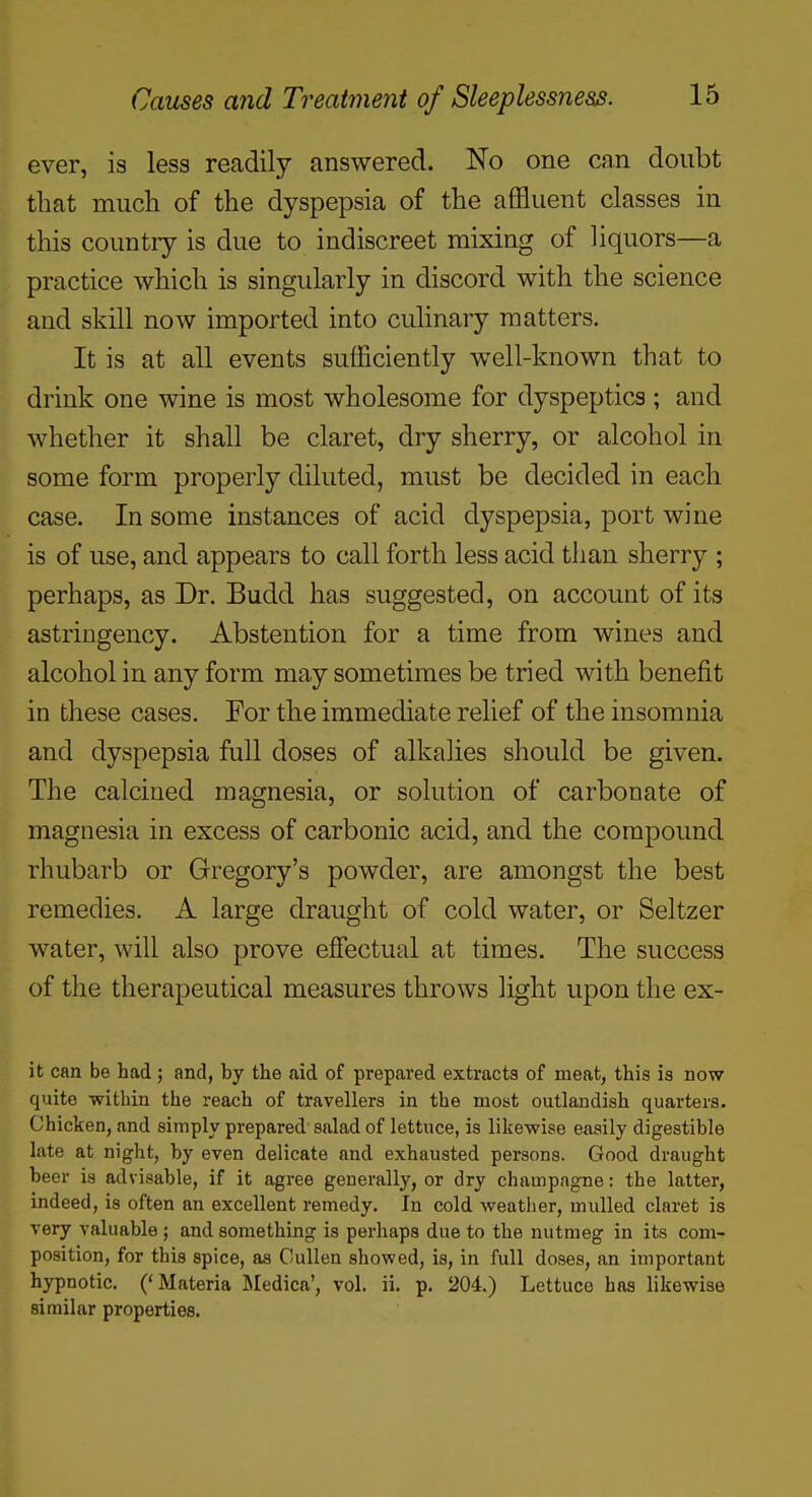 ever, is less readily answered. No one can doubt that much of the dyspepsia of the affluent classes in this country is due to indiscreet mixing of liquors—a practice which is singularly in discord with the science and skill now imported into culinary matters. It is at all events sufficiently well-known that to drink one wine is most wholesome for dyspeptics ; and whether it shall be claret, dry sherry, or alcohol in some form properly diluted, must be decided in each case. In some instances of acid dyspepsia, port wine is of use, and appears to call forth less acid than sherry ; perhaps, as Dr. Budd has suggested, on account of its astringency. Abstention for a time from wines and alcohol in any form may sometimes be tried with benefit in these cases. For the immecUate relief of the insomnia and dyspepsia full doses of alkalies should be given. The calcined magnesia, or solution of carbonate of magnesia in excess of carbonic acid, and the compound rhubarb or Gregory's powder, are amongst the best remedies. A large draught of cold water, or Seltzer water, will also prove effectual at times. The success of the therapeutical measures throws light upon the ex- it can be had ; and, by the aid of prepared extracts of meat, this is now quite within the reach of travellers in the most outlandish quarters. Chicken, and simply prepared salad of lettuce, is likewise easily digestible late at night, by even delicate and exhausted persons. Good draught beer is advisable, if it agree generally, or dry champagne: the latter, indeed, is often an excellent remedy. In cold weather, mulled claret is very valuable ; and something is perhaps due to the nutmeg in its com- position, for this spice, as Oullen showed, is, in full doses, an important hypnotic. ('Materia Jledica', vol. ii. p. 204.) Lettuce has likewise similar properties.