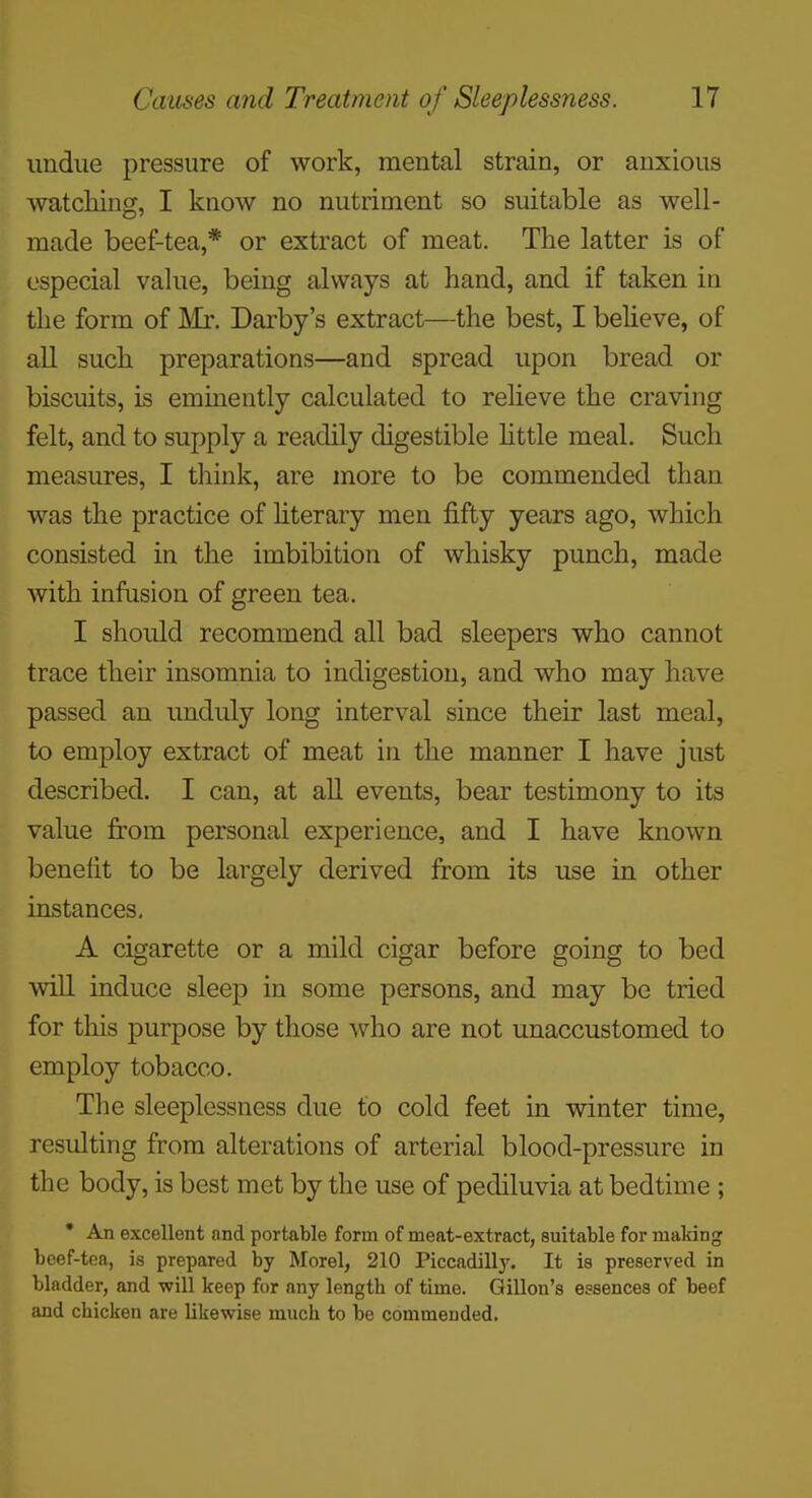 undue pressure of work, mental strain, or anxious ^vatcliing, I know no nutriment so suitable as well- made beef-tea,* or extract of meat. The latter is of especial value, being always at hand, and if taken in the form of Mr. Darby's extract—the best, I believe, of all such preparations—and spread upon bread or biscuits, is eminently calculated to relieve the craving felt, and to supply a readily digestible httle meal. Such measures, I think, are more to be commended than was the practice of hterary men fifty years ago, which consisted in the imbibition of whisky punch, made with infusion of green tea. I should recommend all bad sleepers who cannot trace their insomnia to indigestion, and who may have passed an unduly long interval since their last meal, to employ extract of meat in the manner I have just described. I can, at all events, bear testimony to its value from personal experience, and I have known benefit to be largely derived from its use in other instances, A cigarette or a mild cigar before going to bed will induce sleep in some persons, and may be tried for this purpose by those who are not unaccustomed to employ tobacco. The sleeplessness due to cold feet in winter time, resulting from alterations of arterial blood-pressure in the body, is best met by the use of pediluvia at bedtime ; • An excellent and portable form of meat-extract, suitable for making beef-tea, is prepared by Morel, 210 Piccadilly. It is preserved in bladder, and will keep for any length of time. Gillon's essences of beef and chicken are likewise much to be commended.