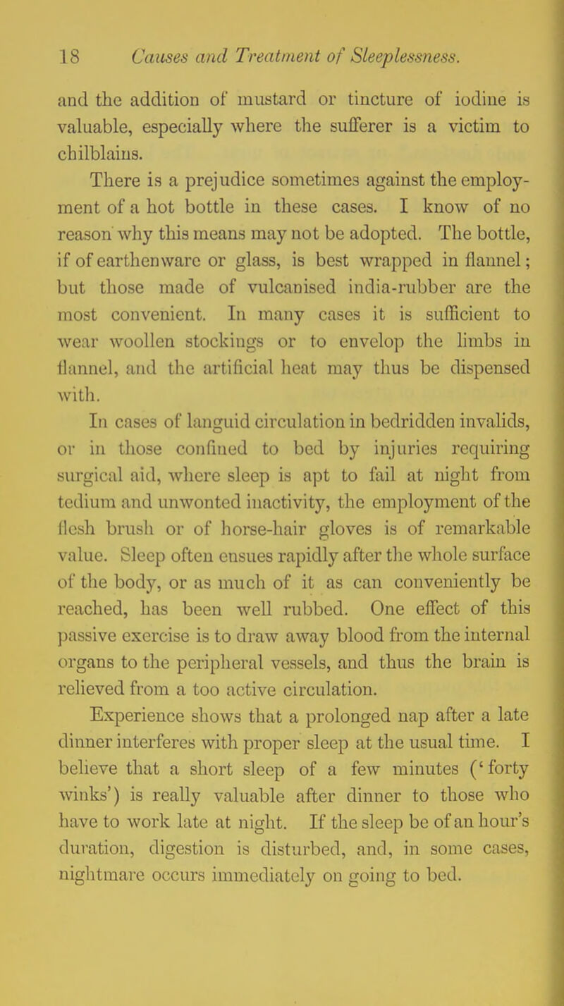 and the addition of mustard or tincture of iodine is valuable, especially where tlie sufferer is a victim to chilblains. There is a prejudice sometimes against the employ- ment of a hot bottle in these cases. I know of no reason why this means may not be adopted. The bottle, if of earthenware or glass, is best wrapped in flannel; but those made of vulcanised india-rubber are the most convenient. In many cases it is sufficient to wear woollen stockings or to envelop the limbs iu lltumel, and the artificial heat may thus be dispensed witli. In cases of languid circulation in bedridden invalids, or iu those confined to bed by injuries requiring surgical aid, where sleep is apt to fail at night from tedium and unwonted inactivity, the employment of the flesh brush or of horse-hair gloves is of remarkable value. Sleep often ensues rapidly after the whole surface of the body, or as much of it as can conveniently be reached, has been well rubbed. One effect of this passive exercise is to draw away blood from the internal organs to the peripheral vessels, and thus the brain is relieved from a too active circulation. Experience shows that a prolonged nap after a late dinner interferes with proper sleep at the usual time. I believe that a short sleep of a few minutes ('forty winks') is really valuable after dinner to those who have to work late at night. If the sleep be of an hour's duration, digestion is disturbed, and, in some cases, nightmare occurs immediately on going to bed.