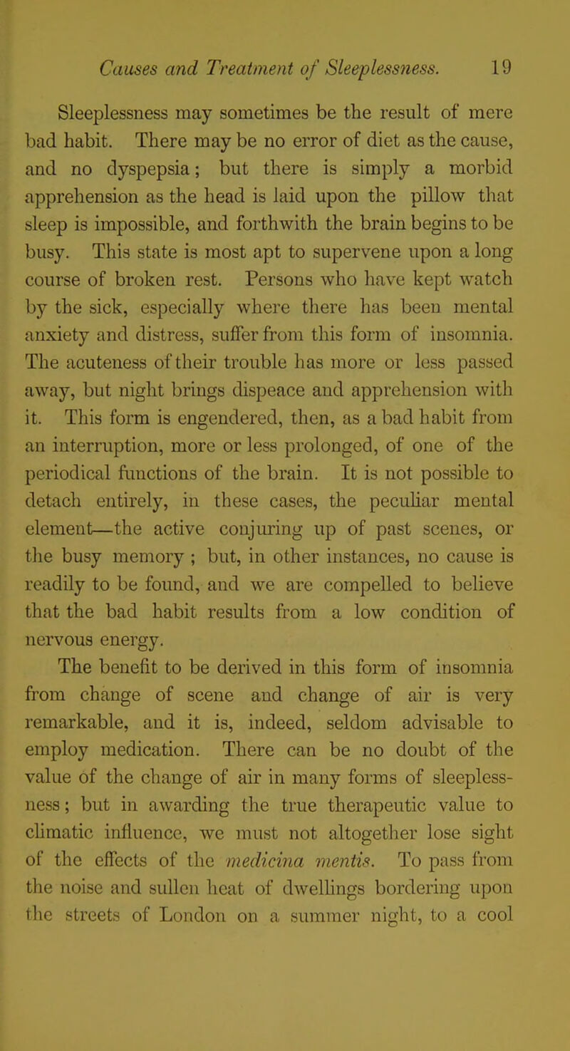 Sleeplessness may sometimes be the result of mere bad habit. There may be no error of diet as the cause, and no dyspepsia; but there is simply a morbid apprehension as the head is laid upon the pillow that sleep is impossible, and forthwith the brain begins to be busy. This state is most apt to supervene upon a long course of broken rest. Persons who have kept watch by the sick, especially where there has been mental anxiety and distress, suffer from this form of insomnia. The acuteness of their trouble has more or less passed away, but night brings dispeace and apprehension with it. This form is engendered, then, as a bad habit from an interruption, more or less prolonged, of one of the periodical functions of the brain. It is not possible to detach entirely, in these cases, the pecuhar mental element—the active conjuring up of past scenes, or the busy memory ; but, in other instances, no cause is readily to be found, and we are compelled to believe that the bad habit results from a low condition of nervous energy. The benefit to be derived in this form of insomnia from change of scene and change of air is very remarkable, and it is, indeed, seldom advisable to employ medication. There can be no doubt of the value of the change of air in many forms of sleepless- ness ; but in awarding the true therapeutic value to climatic influence, we must not altogether lose sight of the effects of the medicina mentis. To pass from the noise and sullen heat of dwelhngs bordering upon the streets of London on a summer night, to a cool
