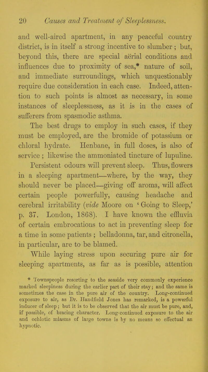 and well-aired apartment, in any peaceful country district, is in itself a strong incentive to slumber ; but, beyond this, there are special aerial conditions and influences due to proximity of sea,* nature of soil, and immediate surroundings, which unquestionably require due consideration in each case. Indeed, atten- tion to such points is almost as necessary, in some instances of sleeplessness, as it is in the cases of sufferers from spasmodic asthma. The best drugs to employ in such cases, if they must be employed, are the bromide of potassium or chloral hydrate. Henbane, in full doses, is also of service ; likewise the ammoniated tincture of lupuline. Persistent odours will prevent sleep. Thus, flowers in a sleeping apartment—where, by the way, they should never be placed—giving off aroma, will affect certain people powerfully, causing headache and cerebral irritability {vide Moore on ' Going to Sleep,' p. 37. London, 1868). I have known the eflluvia of certain embrocations to act in preventing sleep for a time in some patients ; belladonna, tar, and citronella, in particular, are to be blamed. While laying stress upon securing pure air for sleeping apartments, as far as is possible, attention * 'Jownspeople resorting to the seaside very commonly experience marked sleepiness during the earlier part of their stay; and the same is sometimes the case in the pure air of the country. Long-continued exposure to air, as Dr. Handfield Jones has remarked, is a powerful inducer of sleep; but it is to he observed that the air must be pure, and, if possible, of bracing character. Long-continued exposure to the air and ochlotic miasms of large towns is by no means so effectual an hypnotic.