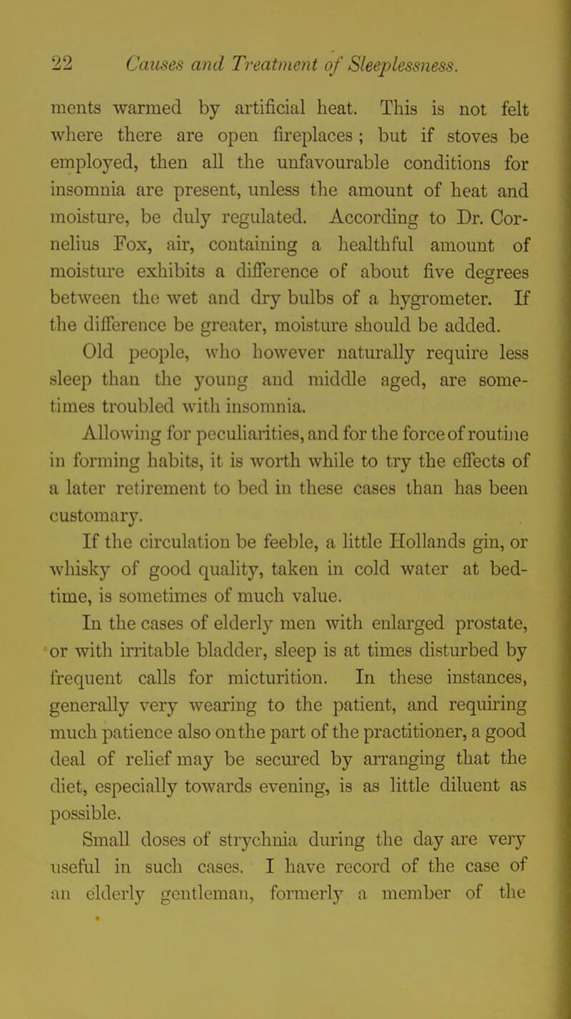 ments warmed by artificial heat. This is not felt where there are open fireplaces ; but if stoves be employed, then all the unfavourable conditions for insomnia are present, unless the amount of heat and moisture, be duly regulated. According to Dr. Cor- nelius Fox, air, containing a healthful amount of moisture exhibits a difference of about five degrees between the wet and dry bulbs of a hygrometer. If the difference be greater, moisture should be added. Old people, who however naturally require less sleep than the young and middle aged, are some- times troubled with insomnia. Allowing for peculiarities, and for the force of routine in forming habits, it is worth while to try the effects of a later retirement to bed in these cases than has been customary. If the circulation be feeble, a little Hollands gin, or whisky of good quality, taken in cold water at bed- time, is sometimes of much value. In the cases of elderly men with enlarged prostate, or with irritable bladder, sleep is at times disturbed by frequent calls for micturition. In these instances, generally very wearing to the patient, and requiring much patience also on the part of the practitioner, a good deal of relief may be secured by arranging that the diet, especially towards evening, is as little diluent as possible. Small doses of strychnia during the day are very useful in such cases. I have record of the case of an elderly gentleman, formerly a member of the