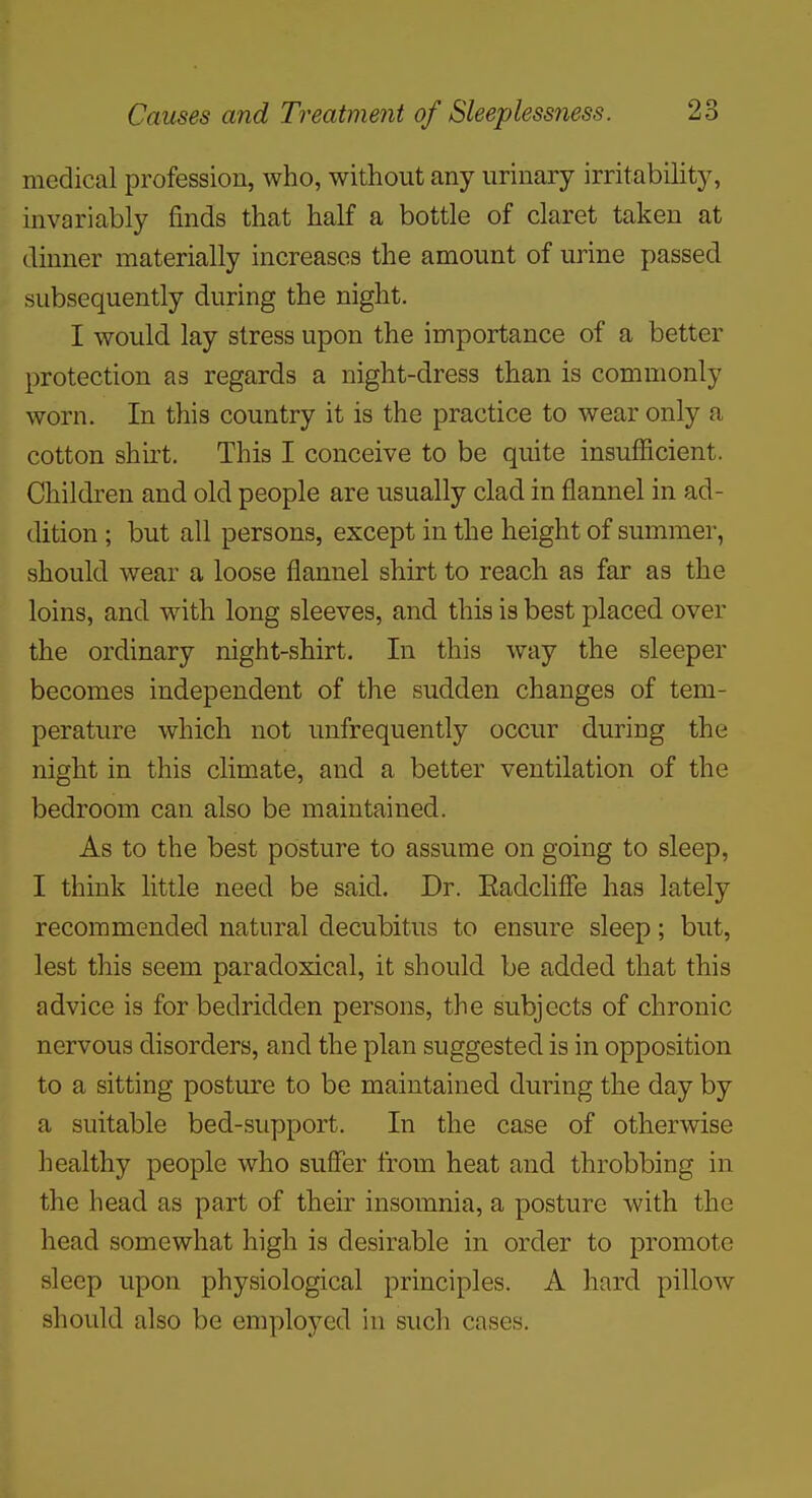 medical profession, who, without any urinary irritability, invariably finds that half a bottle of claret taken at dinner materially increases the amount of urine passed subsequently during the night. I would lay stress upon the importance of a better protection as regards a night-dress than is commonly worn. In this country it is the practice to wear only a cotton shirt. This I conceive to be quite insufficient. Children and old people are usually clad in flannel in ad- dition ; but all persons, except in the height of summer, should wear a loose flannel shirt to reach as far as the loins, and with long sleeves, and this is best placed over the ordinary night-shirt. In this way the sleeper becomes independent of the sudden changes of tem- perature which not unfrequently occur during the night in this climate, and a better ventilation of the bedroom can also be maintained. As to the best posture to assume on going to sleep, I think little need be said. Dr. Eadcliffe has lately recommended natural decubitus to ensure sleep; but, lest this seem paradoxical, it should be added that this advice is for bedridden persons, the subjects of chronic nervous disorders, and the plan suggested is in opposition to a sitting posture to be maintained during the day by a suitable bed-support. In the case of otherwise healthy people who suffer from heat and throbbing in the head as part of their insomnia, a posture with the head somewhat high is desirable in order to promote sleep upon physiological principles. A hard pillow should also be emploj^'cd in such cases.