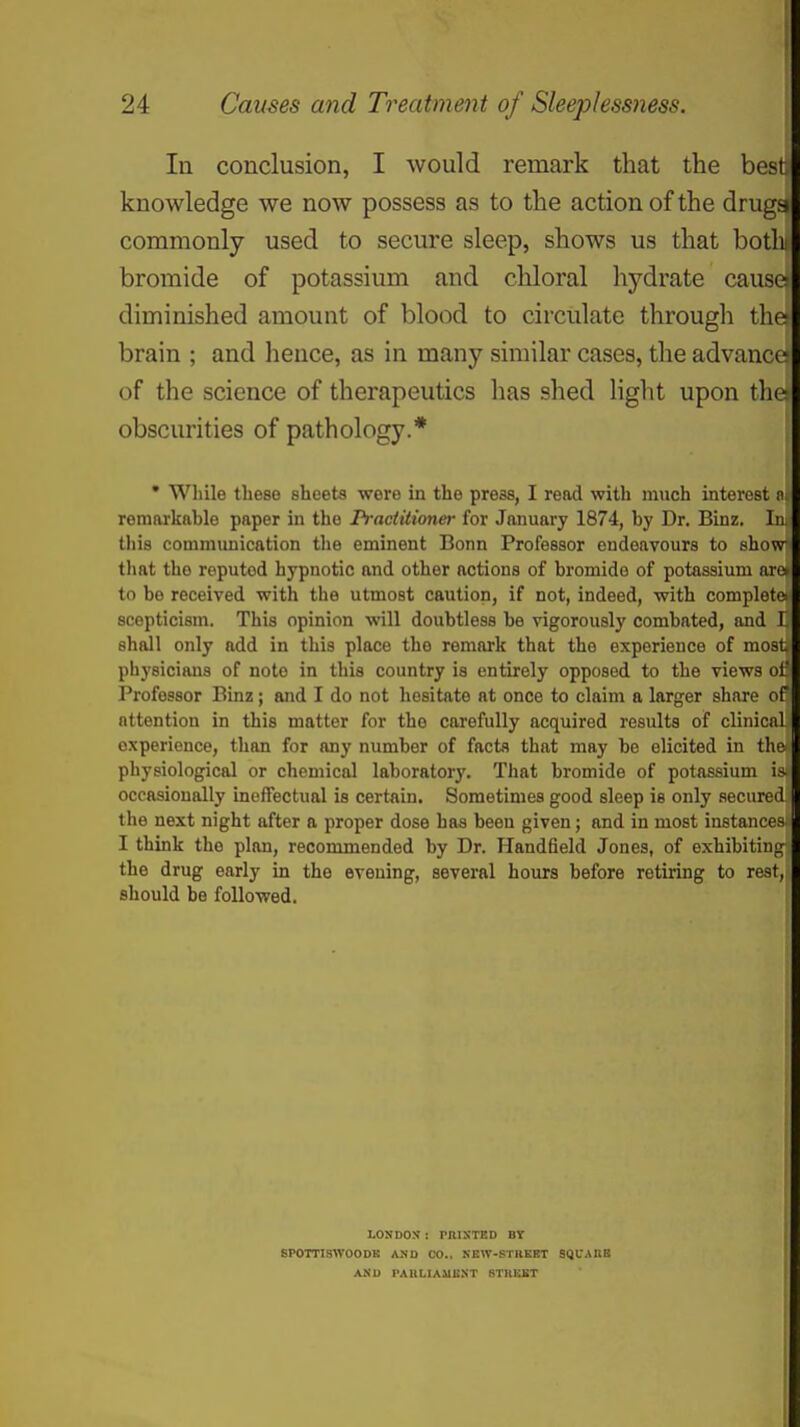 In conclusion, I would remark that the besti knowledge we now possess as to the action of the drugs commonly used to secure sleep, shows us that both bromide of potassium and cliloral hydrate cause diminished amount of blood to circulate through llie brain ; and hence, as in many similar cases, the advance of the science of therapeutics has shed Hght upon tlic obscurities of pathology.* • Wliile these sheets were in the press, I read with much interest remarkftblo paper in the Practitioner for January 1874, by Dr. Binz, In tliia commimicfttion the eminent Bonn Professor endeavours to show tliat the reputed hypnotic and other actions of bromide of potassium arc to be received with the utmost caution, if not, indeed, with complete scepticism. This opinion will doubtless be vigorously combated, and I shall only add in this place the remark that the experience of most physicians of note in this country is entirely opposed to the views of Professor Binz; and I do not hesitate at once to claim a larger share of attention in this matter for the carefully acquired results of clinicnl experience, than for any number of facta that may be elicited in the physiological or chemical laboratory. That bromide of potassium is occasionally ineffectual is certain. Sometimes good sleep is only aecurcd the next night after a proper dose has been given; and in most instances I think the plan, recommended by Dr. Handfield Jones, of exhibiting' the drug early in the evening, several hours before retiring to rest, should be followed. LOKDOS: rmSTED BY BPOmSWOODK AND CO.. KEW-STUEET SQUAKB ANU rAIlLIAUIiXT STIIEET