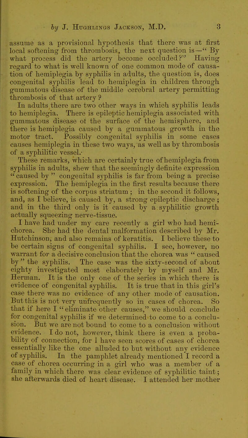 assume as a provisional hypothesis that there was at first local softening from thrombosis, the next question is— By what process did the artery become occluded?'^ Having regard to what is well known of one common mode of causa- tion of hemiplegia by syphilis in adults, the question is, does congenital syphilis lead to hemiplegia in children through gummatous disease of the middle cerebral artery permitting thrombosis of that artery ? In adults there are two other ways in which syphilis leads to hemiplegia. There is epileptic hemiplegia associa.ted with gummatous disease ot the surface of the hemisphere, and there is hemiplegia caused by a gummatous growth in the motor tract. Possibly congenital syphilis in some cases causes hemiplegia in these two ways, as well as by thi'ombosis of a syphilitic vessel.- These remarks, which are certainly true of hemiplegia from syphilis in adults, shew that the seemingly definite expression  caused by  congenital syphilis is far from being a precise expression. The hemiplegia in the first results because there is softening of the corpus striatum ; in the second it follows, and, as I believe, is caused by, a strong epileptic discharge ; and in the third only is it caused by a syphilitic growth actually squeezing nerve-tissue. I have had under my care recently a girl who had hemi- chorea. She had the dental malfoi-mation described by Mr. Hutchinson, and also remains of keratitis. I believe these to be certain signs of congenital syphilis. I see, however, no warrant foi a decisive conclusion that the chorea was  caused by  the syphilis. The case was the sixty-second of about eighty investigated most elaborately by myself and Mr. Herman. It is the only one of the series in which there is evidence of congenital syphilis. It is true that in this girl's case there was no evidence of any other mode of causation. But this is not very unfrequently so in cases of chorea. So that if here I  eliminate other causes, we should conclude for congenital syphilis if we determined to come to a conclu- sion. But we are not bound to come to a conclusion without evidence. I do not, however, think there is even a proba- bility of connection, for I have seen scores of cases of chorea essentially like the one alluded to but without any evidence of syphilis. In the pamphlet already mentioned I record a case of chorea occurring in a girl who was a member of a family in which there was clear evidence of syphilitic taint; she aftei-wards died of heart disease. I attended her mother