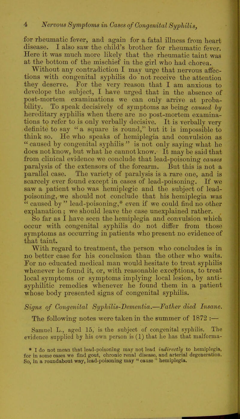 for rheumatic fever, and again for a fatal illness from heart disease. I also saw the child's brother for rheumatic fever. Here it was mucli more likely that the rheumatic taint was at the bottom of the mischief iu the girl who had chorea. Without any contradiction I may urge that nervous affec- tions with congenital syphilis do not receive the attention they deserve. For the very reason that I am anxious to develope the subject, I have urged that in the absence of post-mortem examinations we can only arrive at proba- bility. To speak decisively of symptoms as being caused by hereditary syphilis when there are no post-mortem examina- tions to refer to is only verbally decisive. It is verbally very definite to say  a square is round, but it is impossible to think so. He who speaks of hemiplegia and convulsion as  caused by congenital syphilis  is not only saying what he does not know, but what he cannot know. It may be said that from clinical evidence we conclude that lead-poisoning causes paralysis of the extensors of the forearm. But this is not a pamllel case. The variety of paralysis is a rare one, and is scarcely ever found except in cases of lead-poisoning. If we saw a patient who was hemiplcgic and the subject of lead- poisoning, we should not conclude that his hemiplegia was  caused by  lead-poisoning,* even if we could find no other exjjlanation ; we should leave the case unexplained rather. So far as I have seen the hemiplegia and convulsion which occur with congenital syphilis do not differ from those symptoms as occuri'ing in patients who present no evidence of that taint. With regard to treatment, the person who concludes is in no better case for his conclusion than the other who waits. For no educated medical man would hesitate to treat syphilis whenever lie found it, or, with reasonable exce{)tions, to treat local symptoms or symptoms implying local lesion, by anti- syphilitic remedies whenever he found them in a patient whose body presented signs of congenital syphilis. Signs of Congenital Syphilis-Dementia.—Father <Med Insane. The following notes were taken in the summer of 1872 :— Samuel L., aged 15, is the subject of congenital syphilis. The evidence supplied by his own person is (1) that he has that malforma- * I do not mean that lead-poisoning may not lead indirectly to hemiplegia, for in some cases we find gout, chronic renal disease, and arterial degeneration. So, in a roundabout way, lead-poisoning may  cause  hemiplegia.