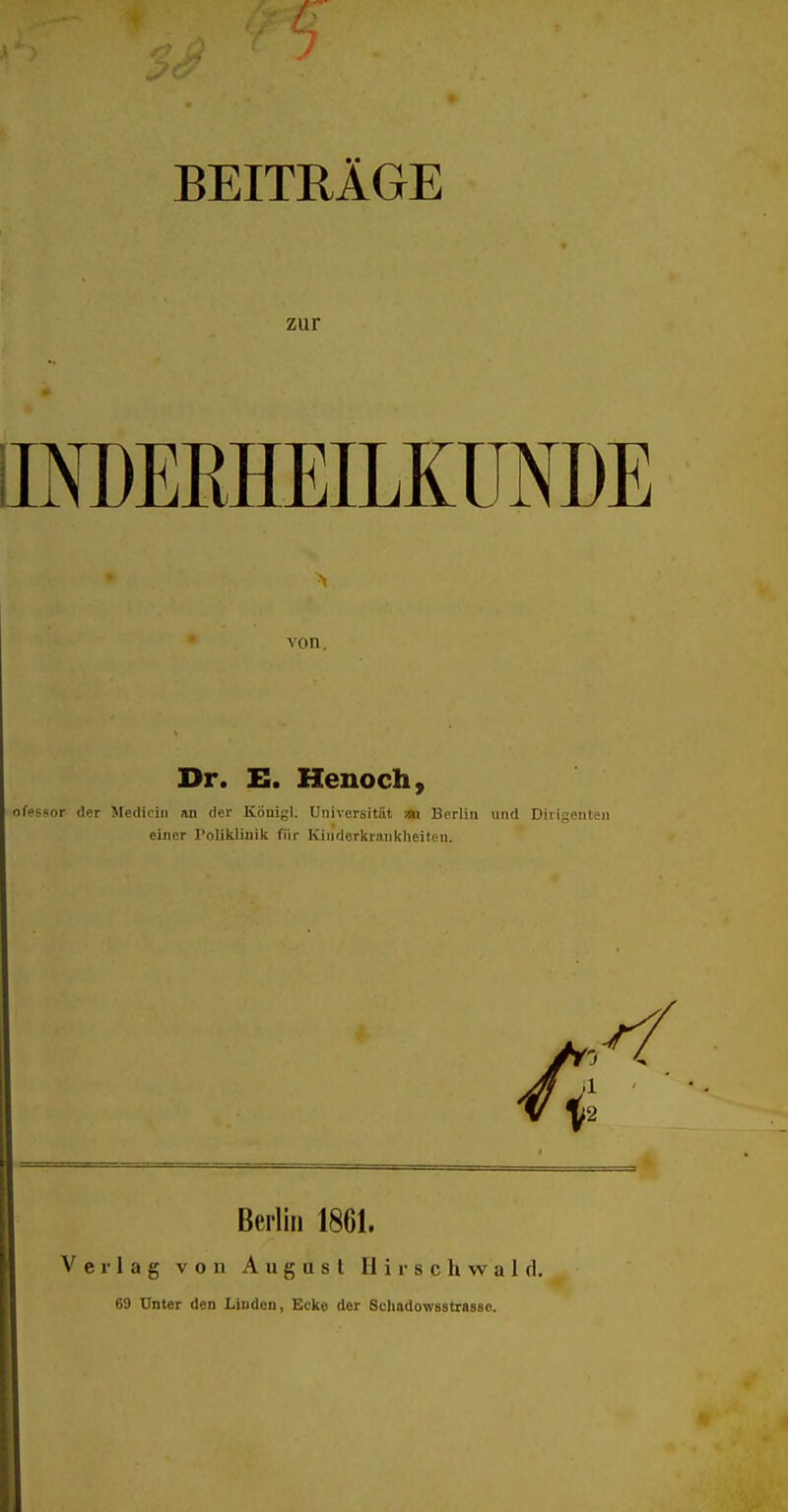 BEITRÄGE zur INDERHEILKÜNDE von. Dr. E. Henoch, ofessor der Mediciti an der Königl. Universität na Berlin und Dirigenten einer Poliklinik für Kinderkrankheiten. Berlin 1861. Verlag von August H i r s c h \v a 1 d. 69 Unter den Linden, Ecke der Schadowsstrasse.
