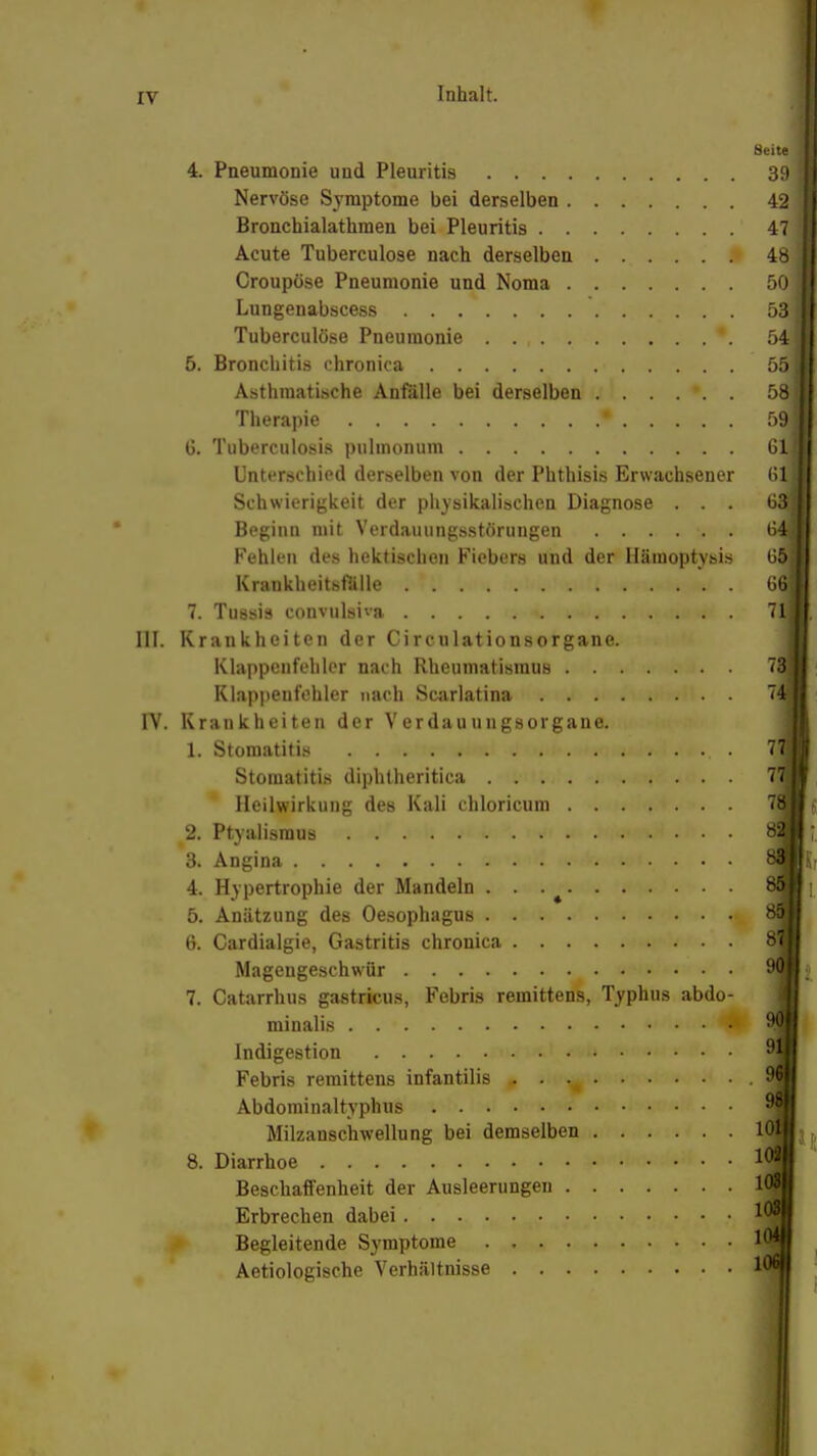 Inhalt. Seit« 4. Pneumonie und Pleuritis 39 Nervöse Symptome bei derselben 42 Bronchialathmen bei Pleuritis 47 Acute Tuberculose nach derselben 48 Croupöse Pneumonie und Noma 50 Lungenabscess 53 Tuberculose Pneumonie *. öl 5. Bronchitis chronica 55 Asthmatische Anfälle bei derselben ...... 58 Therapie • 53 6. Tuberculosis pulmonum 61 Unterschied derselben von der Phthisis Erwachsener 61 Schwierigkeit der physikalischen Diagnose ... 63 Beginn mit Verdauungsstörungen 64j Fehlen des hektischen Fiebers und der Hämoptysis 65 Krankheitsfälle . • . (n 7. Tuösis convulsiva 7q III. Krankheiten der Circulationsorgane. Klappenfehler nach Rheumatismus 73; Klappenfehler nach Scarlatina 74j IV. Krankheiten der Verdauungsorgaue. 1. Stomatitis , . Stomatitis diphtheritica 7, Heilwirkung des Kali chloricum 2. Ptyalismus \ 3. Angina '•«■•■ i... . 4. Hypertrophie der Mandeln . . 5. Anätzung des Oesophagus 6. Cardialgie, Gastritis chronica S Magengeschwür 9(| 7. Catarrhus gastricus, Febris remittens, Typhus abdo- minalis . 4^ ■ Indigestion 9 Febris remittens infantilis - . Abdominaltyphus Milzanschwellung bei demselben 8. Diarrhoe Beschaffenheit der Ausleerungen Erbrechen dabei Begleitende Symptome Aetiologische Verhältnisse