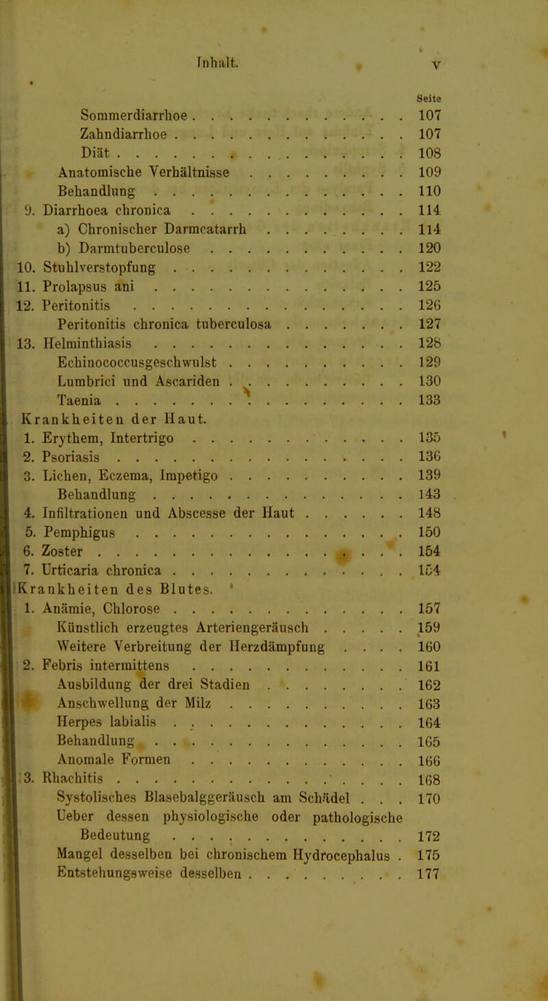 Seite Sommerdiarrhoe 107 Zahndiarrhoe 107 Diät. ... . . * . ... M**IV- . . 108 Anatomische Verhältnisse 109 Behandlung 110 9. Diarrhoea chronica 114 a) Chronischer Darmcatarrh H4 b) Darmtuberculose 120 10. Stuhlverstopfung 122 11. Prolapsus ani 125 12. Peritonitis 126 Peritonitis chronica tuberculosa 127 13. Helminthiasis . . 128 Echinococcusgeschwulst 129 Lumbrici und Ascariden . 130 Taenia 133 Krankheiten der Haut. 1. Erythem, Intertrigo 135 2. Psoriasis 136 3. Liehen, Eczema, Impetigo 139 Behandlung 143 4. Infiltrationen und Abscesse der Haut 148 5. Pemphigus 150 6. Zoster f . 154 7. Urticaria chronica 154 (Krankheiten des Blutes. ' 1. Anämie, Chlorose 157 Künstlich erzeugtes Arteriengeräusch 159 Weitere Verbreitung der Herzdämpfung .... 160 2. Febris interraittens 161 Ausbildung der drei Stadien 162 Anschwellung der Milz 163 Herpes labialis . 164 Behandlung^ . . v 165 Anomale Formen 166 |;3. Rhachitis 168 Systolisches Blasebalggeräusch am Schädel . . . 170 Ueber dessen physiologische oder pathologische Bedeutung 172 Mangel desselben bei chronischem Hydrocephalus . 175 Entstehungsweise desselben . . 177