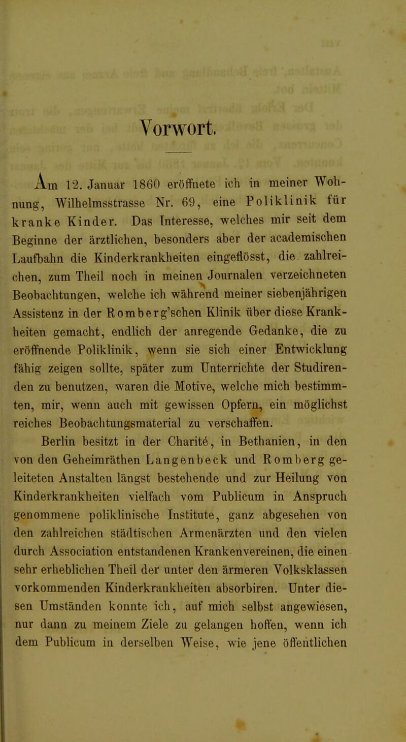 Vorwort, Am 12. Januar 1860 eröffnete ich in meiner Woh- nung, Wilhelmsstrasse Nr. 69, eine Poliklinik für kranke Kinder. Das Interesse, welches mir seit dem Beginne der ärztlichen, besonders aber der academischen Laufbahn die Kinderkrankheiten eingeflösst, die zahlrei- chen, zum Theil noch in meinen Journalen verzeichneten Beobachtungen, welche ich während meiner siebenjährigen Assistenz in der Romberg'schen Klinik über diese Krank- heiten gemacht, endlich der anregende Gedanke, die zu eröffnende Poliklinik, wenn sie sich einer Entwicklung fähig zeigen sollte, später zum Unterrichte der Studiren- den zu benutzen, waren die Motive, welche mich bestimm- ten, mir, wenn auch mit gewissen Opfern, ein möglichst reiches Beobachtungsmaterial zu verschaffen. Berlin besitzt in der Charite, in Bethanien, in den von den Geheimräthen Langenbeck und Romberg ge- leiteten Anstalten längst bestehende und zur Heilung von Kinderkrankheiten vielfach vom Publicum in Anspruch genommene poliklinische Institute, ganz abgesehen von den zahlreichen städtischen Armenärzten und den vielen durch Association entstandenen Krankenvereinen, die einen sehr erheblichen Theil der unter den ärmeren Volksklassen vorkommenden Kinderkrankheiten absorbiren. Unter die- sen Umständen konnte ich, auf mich selbst angewiesen, nur dann zu meinem Ziele zu gelangen hoffen, wenn ich dem Publicum in derselben Weise, wie jene öffentlichen