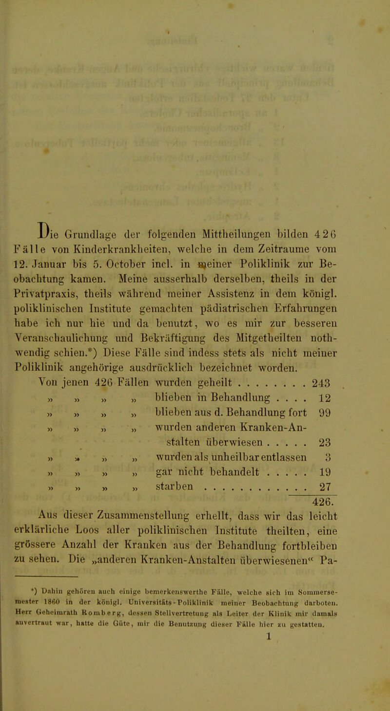 Di rie Grundlage der folgenden Mitteilungen bilden 4 2G Fälle von Kinderkrankheiten, welche in dem Zeiträume vom 12. Januar bis 5. October inel. in njeiner Poliklinik zur Be- obachtung kamen. Meine ausserhalb derselben, theils in der Privatpraxis, theils während meiner Assistenz in dem königl. poliklinischen Institute gemachten pädiatrischen Erfahrungen habe ich nur hie und da benutzt, wo es mir zur besseren Veranscliaulichung und Bekräftigung des Mitgeteilten not- wendig schien.*) Diese Fälle sind indess stets als nicht meiner Poliklinik angehörige ausdrücklich bezeichnet worden. Von jenen 426 Fällen wurden geheilt 243 „ >> „ „ blieben in Behandlung .... 12 » >, >> » blieben aus d. Behandlung fort 99 » » n » wurden anderen Kranken-An- stalten überwiesen 23 » » » » wurden als unheilbar entlassen 3 » » » » gar nicht behandelt 19 » » » » starben 27 426. Aus dieser Zusammenstellung erhellt, dass wir das leicht erklärliche Loos aller poliklinischen Institute theilten, eine grössere Anzahl der Kranken aus der Behandlung fortbleiben zu sehen. Die „anderen Kranken-Anstalten überwiesenen« Pa- •) Dnhin gehöre« auch einige beruerkenswerthe Fülle, welche sich im Sommerse- mester 1860 in der königl. Universität» - Poliklinik meiner Beobachtung darboten. Herr Geheimrath Homberg, dessen Stellvertretung als Leiter der Klinik mir damals anvertraut war, hatte die Gute, mir die Benutzung dieser Fälle hier zu gestatten.