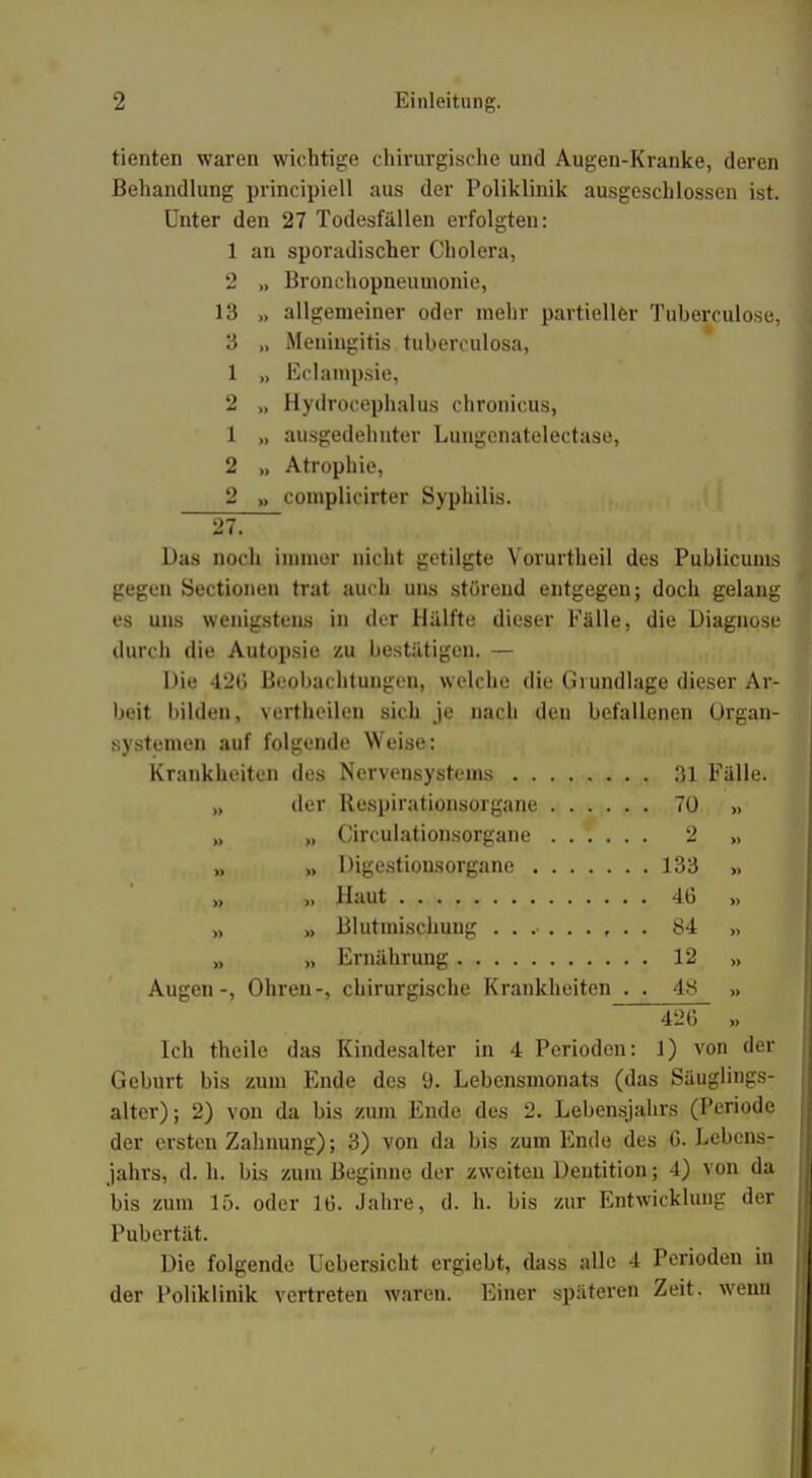 tienten waren wichtige chirurgische und Augen-Kranke, deren Behandlung principiell aus der Poliklinik ausgeschlossen ist. Unter den 27 Todesfällen erfolgten: 1 an sporadischer Cholera, 2 „ Bronchopneumonie, 13 „ allgemeiner oder mehr partieller Tuberculose, 3 „ Meningitis tuberculosa, 1 „ Eclampsie, 2 „ Hydrocephalus chronicus, 1 „ ausgedehnter Lungenatelectase, 2 >, Atrophie, 2 „ complicirter Syphilis. 27. Das noch immer nicht getilgte Yorurtheil des Publicums gegen Sectionen trat auch uns störend entgegen; doch gelang es uns wenigstens in der Hälfte dieser Fälle, die Diagnose durch die Autopsie zu bestätigen. — Die 420 Beobachtungen, welche die Grundlage dieser Ar- beit bilden, vertheilen sich je nach den befallenen Organ- systemen auf folgende Weise: Krankheiten des Nervensystems 31 Fälle. „ der Respirationsorgane 70 » „ „ Circulationsorgane 2 >, „ >, Digestionsorgane 133 >, „ „ Haut 46 » „ „ Blutmischung 84 >, „ „ Ernährung 12 >, Augen-, Ohren-, chirurgische Krankheiten . . 48 >> 42lT „ Ich theile das Kindesalter in 4 Perioden: 1) von der Geburt bis zum Ende des 9. Lebensmonats (das Säuglings- alter); 2) von da bis zum Ende des 2. Lebensjahrs (Periode der ersten Zahnung); 3) von da bis zum Ende des G. Lebens- jahrs, d. h. bis zum Beginne der zweiten Dentition; 4) von da bis zum 15. oder 16. Jahre, d. h. bis zur Entwicklung der Pubertät. Die folgende Uebersicht ergiebt, dass alle 4 Perioden in der Poliklinik vertreten waren. Einer späteren Zeit, wenn