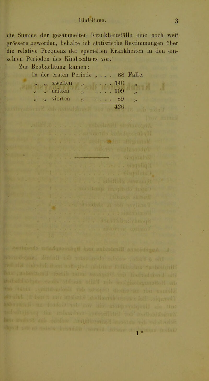 die Summe der gesammelten Krankheitsfälle eine noch weit grössere geworden, behalte ich statistische Bestimmungen über die relative Frequenz der speciellen Krankheiten in den ein- zelnen Perioden des Kindesalters vor. Zur Beobachtung kamen: In der ersten Periode , . . . 88 Fälle. » » dritten „ .... 109 „ >, vierten „ . . . . 89 >> 42G.
