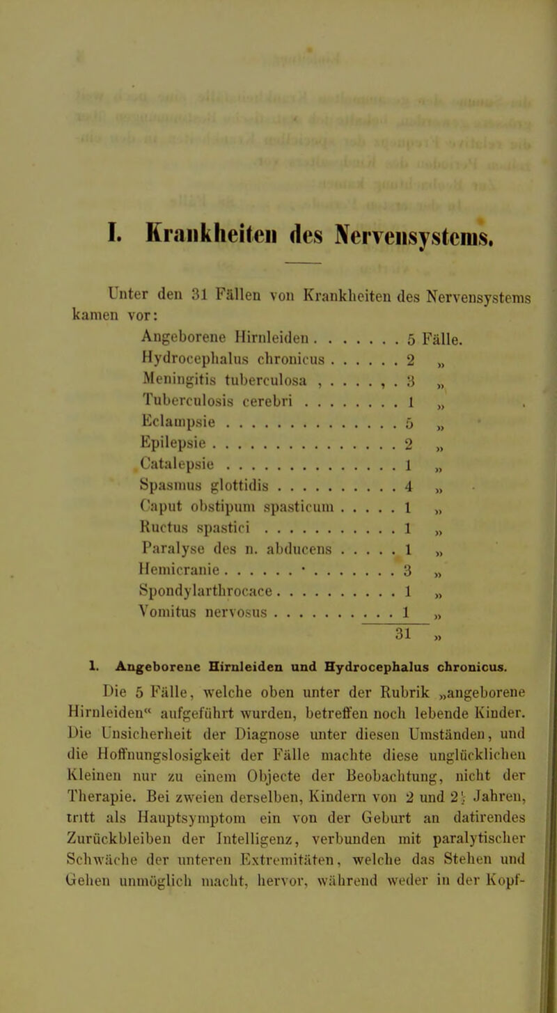 [. Krankheiten des Nervensystems. Unter den 31 Fällen von Krankheiten des Nervensystems kamen vor: Angeborene Hirnleiden 5 Fälle. Hydrocephalus chronicus 2 >, Meningitis tuberculosa 3 „ Tuberculosis cerebri 1 „ Eclampsie 5 „ Epilepsie 2 „ Catalepsie 1 „ Spasmus glottidis 4 „ Caput ohstipum spasticum 1 „ Ructus spastici 1 „ Paralyse des n. abducens 1 „ Hemicranie ■ 3 „ Spondylarthrocace 1 „ Vomitus nervosus 1 „ 31- 1. Angeborene Hirnleiden und Hydrocephalus chronicus. Die 5 Fälle, welche oben unter der Rubrik „angeborene Hirnleiden aufgeführt wurden, betreffen noch lebende Kinder. Die Unsicherheit der Diagnose unter diesen Umständen, und die Hoffnungslosigkeit der Fälle machte diese unglücklichen Kleinen nur zu einem Objecte der Beobachtung, nicht der Therapie. Bei zweien derselben, Kindern von 2 und 2; Jahren, tritt als Hauptsymptom ein von der Geburt an datirendes Zurückbleiben der Intelligenz, verbunden mit paralytischer Schwäche der unteren Extremitäten, welche das Stehen und Gehen unmöglich macht, hervor, während weder in der Kopf-