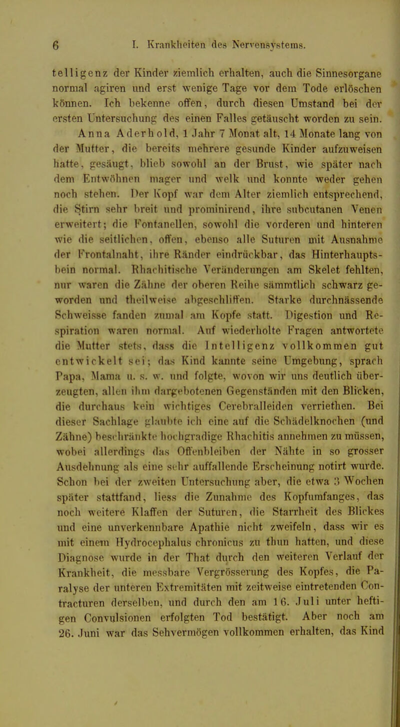 telligenz der Kinder ziemlich erhalten, auch die Sinnesorgane normal agiren und erst wenige Tage vor dem Tode erlöschen können. Ich bekenne offen, durch diesen Umstand bei der ersten Untersuchung des einen Falles getäuscht worden zu sein. Anna Aderhold, 1 Jahr 7 Monat alt, 14 Monate lang von der Mutter, die bereits mehrere gesunde Kinder aufzuweisen hatte, gesäugt, blieb sowohl an der Brust, wie später nach dem Entwöhnen mager und welk und konnte weder gehen noch stehen. Der Kopf war dem Alter ziemlich entsprechend, die Stirn sehr breit und prominirend, ihre subcutanen Venen erweitert; die Fontanellen, sowohl die vorderen und hinteren wie die seitlichen, offen, ebenso alle Suturen mit Ausnahme der Frontalnaht, ihre Ränder eindrückbar, das Hinterhaupts- bein normal. Rhachitische Veränderungen am Skelet fehlten, nur waren die Zähne der oberen Reihe sämmtlieh schwarz ge- worden und theilweise abgeschliffen. Starke durchnässende Schweisse fanden zumal am Kopfe statt. Digestion und Re- spiration waren normal. Auf wiederholte Fragen antwortete die Mutter stets, dass die Intelligenz vollkommen gut entwickelt sei; das Kind kannte seine Umgebung, sprach Papa, Mama U. s. w. und folgte, wovon wir uns deutlich über- zeugten, allen ihm dargebotenen Gegenständen mit den Blicken, die durchaus kein wichtiges Cerebralleiden verriethen. Bei dieser Sachlage glaubte ich eine auf die Schädelknochen (und Zähne) beschränkte hochgradige Rhachitis annehmen zu müssen, wobei allerdings das Offenbleiben der Nähte in so gTosser Ausdehnung als eine sehr auffallende Erscheinung notirt wurde. Schon bei der zweiten Untersuchung aber, die etwa :\ Wochen später stattfand, Hess die Zunahme des Kopfumfanges, das noch weitere Klaffen der Suturen, die Starrheit des Blickes und eine unverkennbare Apathie nicht zweifeln, dass wir es mit einem Hydrocephalus chronicus zu thun harten, und diese Diagnose wurde in der That durch den weiteren Verlauf der Krankheit, die messbare Vergrösserung des Kopfes, die Pa- ralyse der unteren Extremitäten mit zeitweise eintretenden Con- tracturen derselben, und durch den am 16. Juli unter hefti- gen Convulsionen erfolgten Tod bestätigt. Aber noch am 26. Juni war das Sehvermögen vollkommen erhalten, das Kind