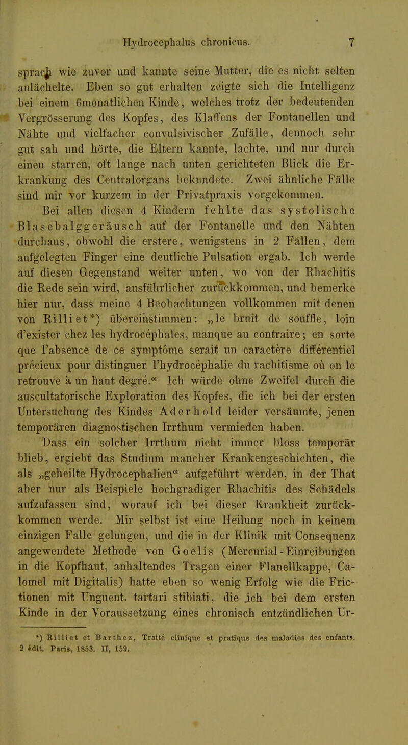 sprach wie zuvor und kannte seine Mutter, die es nicht selten anlächelte. Eben so gut erhalten zeigte sich die Intelligenz bei einem ßmönätlichen Kinde, weichestrotz der bedeutenden Vergrösserung des Kopfes, des Klaffens der Fontanellen und Nähte und vielfacher convulsivischer Zufälle, dennoch sehr gut sah und hörte, die Eltern kannte, lachte, und nur durch einen starren, oft lange nach unten gerichteten Blick die Er- krankung des Centraiorgans bekundete. Zwei ähnliche Falle sind mir vor kurzem in der Privatpraxis vorgekommen. Bei allen diesen 4 Kindern fehlte das systolische Blasebalggeräusch auf der Fontanelle und den Nähten durchaus, obwohl die erstere, wenigstens in 2 Fällen, dem aufgelegten Finger eine deutliche Pulsation ergab. Ich werde auf diesen Gegenstand weiter unten, wo von der Bhachitis die Rede sein wird, ausführlicher zurückkommen, und bemerke hier nur, dass meine 4 Beobachtungen vollkommen mit denen von Rilliet*) übereinstimmen: »le bruit de souffle, loin d'exister chez les hydrocephales, manque au contraire; en sorte que l'absence de ce symptüme serait un caractere differentiel precieux pour distinguer l'hydrocephalie du rachitisme oü on le retrouve ä un haut degre. Ich würde ohne Zweifel durch die auscultatorische Exploration des Kopfes, die ich bei der ersten Untersuchung des Kindes Ad er hold leider versäumte, jenen temporären diagnostischen Irrthum vermieden haben. Dass ein solcher Irrthum nicht immer bloss temporär blieb, ergiebt das Studium mancher Krankengeschichten, die als „geheilte Hydrocephalien aufgeführt werden, in der That aber nur als Beispiele hochgradiger Rhächitis des Schädels aufzufassen sind, worauf ich bei dieser Krankheit zurück- kommen werde. Mir selbst ist eine Heilung noch in keinem einzigen Falle gelungen, und die in der Klinik mit Consequenz angewendete Methode von Goelis (Mercurial- Einreibungen in die Kopfhaut, anhaltendes Tragen einer Flanellkappe, Ca- lomel mit Digitalis) hatte eben so wenig Erfolg wie die Fric- tionen mit Unguent. tartari stibiati, die .ich bei dem ersten Kinde in der Voraussetzung eines chronisch entzündlichen Ur- ') Rilliol et Barthcz, Tratte cliuiquc et pratique des maladics des enfants. 2 edit. Paris, 1853. II, 159.