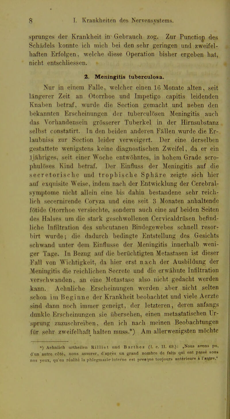 Sprunges der Krankheit in* Gebrauch zog. Zur Punctiop des Schädels konnte ich mich bei den sehr geringen und zweifel- haften Erfolgen, welche diese Operation bisher ergeben hat, nicht entschliessen. 2. Meningitis tuberculosa. Nur in einem Falle, welcher einen 16 Monate alten, seit längerer Zeit an Otorrhoe und Impetigo capitis leidenden Knaben betraf, wurde die Section gemacht und neben den bekannten Erscheinungen der tuberculösen Meningitis auch das Vorhandensein grösserer Tuberkel in der Hirnsubstanz seihst constatirt. In den beiden anderen Fällen wurde die Er- laubniss zur Section leider verweigert. Der eine derselben gestattete wenigstens keine diagnostischen Zweifel, da er ein 1 jähriges, seit einer Woche entwöhntes, in hohem Grade scro- phulöses Kind betraf. Der Einfluss der Meningitis auf die secretorischc und trophische Sphäre zeigte sich hier auf exquisite Weise, indem nach der Entwicklung der Cerebral- symptome nicht allein eine bis dahin bestandene sehr reich- lich secernirende Coryza und eine seit 3 Monaten anhaltende fötide Otorrhoe versiechte, sondern auch eine auf beiden Seiten des Halses um die stark geschwollenen Cervicaldrüsen befind- liche Infiltration des subcutanen Bindegewebes schnell resor- birt wurde; die dadurch bedingte Entstellung des Gesichts schwand unter dem Einflüsse der Meningitis innerhalb weni- ger Tage. In Bezug auf die berüchtigten Metastasen ist dieser Fall von Wichtigkeit, da hier erst nach der Ausbildung der Meningitis die reichlichen Secrete und die erwähnte Infiltration verschwanden, an eine Metastase also nicht gedacht werden kann. Aehnliche Erscheinungen werden aber nicht selten schon im Beginne der Krankheit beobachtet und viele Aerzte sind dann noch immer geneigt, der letzteren, deren anfangs dunkle Erscheinungen sie übersehen, einen metastatischen Ur- sprung zuzuschreiben, den ich nach meinen Beobachtungen für sehr zweifelhaft halten muss.*) Am allerwenigsten möchte •) Achnlieh urtheilen Rilliet und Barthoi (I. r. II. 69.): „Nons arons pu, d'nn autre cöte, nons nssnrer, d'apres un grand nombre de faits qui ont passe sons nos yettx, qu'en rdalite la phlegniasic-interne est presqne tonjonrs anterienre a rai^re.«