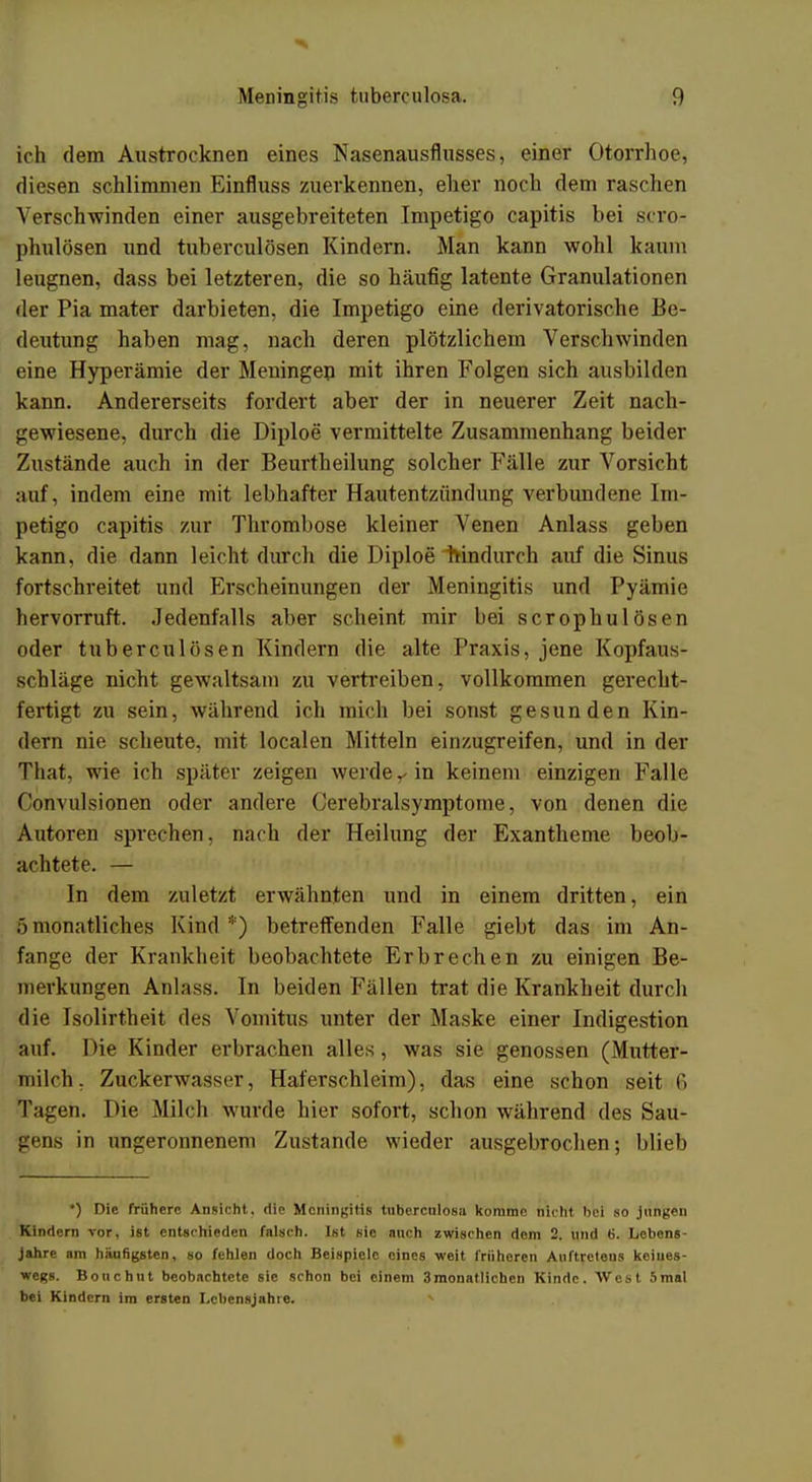 ich dem Austrocknen eines Nasenausflusses, einer Otorrhoe, diesen schlimmen Einfluss zuerkennen, eher noch dem naschen Verschwinden einer ausgebreiteten Impetigo capitis bei scro- phulösen und tuberculösen Kindern. Man kann wohl kaum leugnen, dass bei letzteren, die so häufig latente Granulationen der Pia mater darbieten, die Impetigo eine derivatorische Be- deutung haben mag, nach deren plötzlichem Verschwinden eine Hyperämie der Meningen mit ihren Folgen sich ausbilden kann. Andererseits fordert aber der in neuerer Zeit nach- gewiesene, durch die Diploe vermittelte Zusammenhang beider Zustände auch in der Beurtheilung solcher Fälle zur Vorsicht auf, indem eine mit lebhafter Hautentzündung verbundene Im- petigo capitis zur Thrombose kleiner Venen Anlass geben kann, die dann leicht durch die Diploe hindurch auf die Sinus fortschreitet und Erscheinungen der Meningitis und Pyämic hervorruft. Jedenfalls aber scheint mir bei scrophulösen oder tuberculösen Kindern die alte Praxis, jene Kopfaus- schläge nicht gewaltsam zu vertreiben, vollkommen gerecht- fertigt zu sein, während ich mich bei sonst gesunden Kin- dern nie scheute, mit localen Mitteln einzugreifen, und in der That. wie ich später zeigen werde Y in keinem einzigen Falle fnnvulsionen oder andere Cerebralsymptome, von denen die Autoren sprechen, nach der Heilung der Exantheme beob- achtete. — In dem zuletzt erwähnten und in einem dritten, ein 5 monatliches Kind *) betreffenden Falle giebt das im An- fange der Krankheit beobachtete Erbrechen zu einigen Be- merkungen Anlass. In beiden Fällen trat die Krankheit durch die Isolirtheit des Vomitus unter der Maske einer Indigestion auf. Die Kinder erbrachen alles, was sie genossen (Mutter- milch, Zuckerwasser, Haferschleim), das eine schon seit 6 Tagen. Die Milch wurde hier sofort, schon während des Sau- gens in ungeronnenem Zustande wieder ausgebrochen; blieb *) Die frühere Ansicht, die Meningitis tuberculosa komme nicht bei so jungen Kindern vor, ist entschieden falsch. Ist sie auch zwischen dem 2. und 6. Lebens- Jahre am häufigsten, so fehlen doch Beispiele eines weit früheren Auftretens keines- wegs. Bouchut beobachtete sie schon bei einem 3monatlichen Kinde. West 5mal bei Kindern im ersten Lebensjahre.