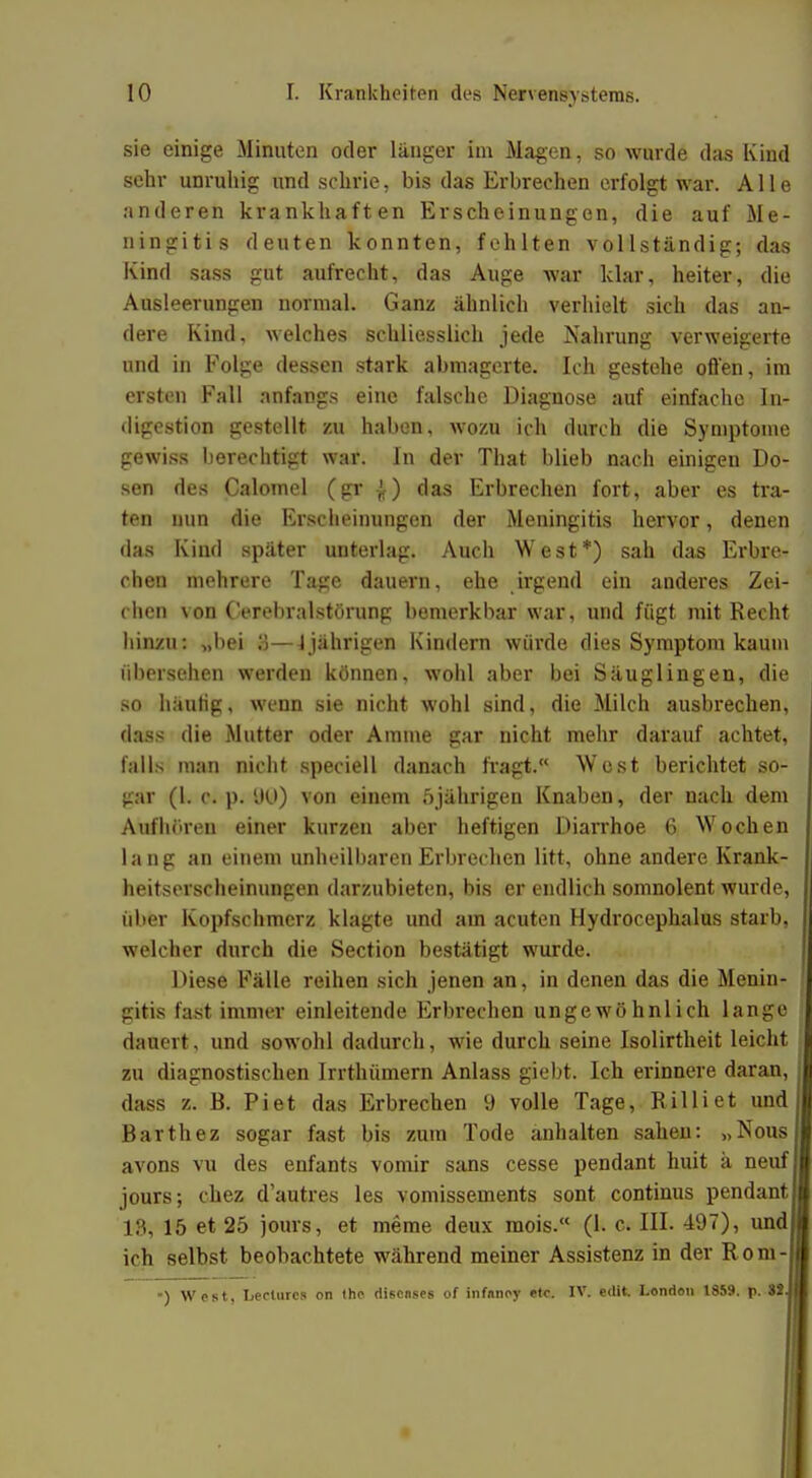 sie einige Minuten oder länger im Magen, so wurde das Kind sehr unruhig und schrie, bis das Erbrechen erfolgt war. Alle anderen krankhaften Erscheinungen, die auf Me- ningitis deuten konnten, fehlten vollständig; das Kind sass gut aufrecht, das Auge war klar, heiter, die Ausleerungen normal. Ganz ähnlich verhielt sich das an- dere Kind, welches schliesslich jede Nahrung verweigerte und in Folge dessen stark abmagerte. Ich gestehe offen, im ersten Fall anfangs eine falsche Diagnose auf einfache In- digestion gestellt zu haben, wozu ich durch die Symptome gewiss berechtigt war. In der That blieb nach einigen Do- sen des Calomel (gr £) das Erbrechen fort, aber es tra- ten min die Erscheinungen der Meningitis hervor, denen das Kind später unterlag. Auch West*) sah das Erbre- chen mehrere Tage dauern, ehe irgend ein anderes Zei- chen von Cerebralstörung bemerkbar war, und fügt mit Recht hinzu: „bei 3—i jährigen Kindern würde dies Symptom kaum übersehen werden können, wohl aber bei Säuglingen, die so häutig, wenn sie nicht wohl sind, die Milch ausbrechen, dass die Mutter oder Amme gar nicht mehr darauf achtet, falls man nicht speciell danach fragt. West berichtet so- gar (l. c. p. DU) von einem 5jährigen Knaben, der nach dem Aufhören einer kurzen aber heftigen Diarrhoe 6 Wochen lang an einem unheilbaren Erbrechen litt, ohne andere Krank- heitserscheinungen darzubieten, bis er endlich somnolent wurde, über Kopfschmerz klagte und am acuten Hydrocephalus starb, welcher durch die Section bestätigt wurde. Diese Fälle reihen sich jenen an, in denen das die Menin- gitis fast immer einleitende Erbrechen ungewöhnlich lange dauert, und sowohl dadurch, wie durch seine Isolirtheit leicht zu diagnostischen Irrthümern Anlass giebt. Ich erinnere daran dass z. B. Piet das Erbrechen 9 volle Tage, Rilliet und Barthez sogar fast bis zum Tode anhalten sahen: „Nous avons vu des enfants vomir sans cesse pendant huit ä neuf jours; chez d'autres les vomissements sont Continus pendant 18, 15 et 25 jours, et meme deux mois. (1. c III. 497), und ich selbst beobachtete während meiner Assistenz in der Rom- ■) West, Leclurcs on the diseases of infnney etc. IV. edit. Lenden 1859. p. 32