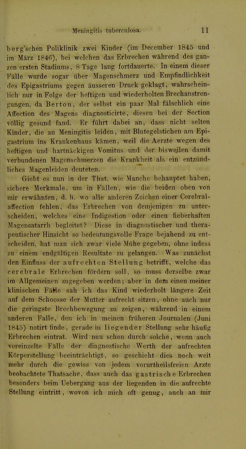 berg'schen Poliklinik zwei Kinder (im December 1845 und im März 1846), bei welchen das Erbrechen während des gan- zen ersten Stadiums, 8 Tage lang fortdauerte. In einem dieser Fälle wurde sogar über Magenschmerz und Empfindlichkeit des Epigastriums gegen äusseren Druck geklagt, wahrschein- lich nur in Folge der heftigen und wiederholten Brechanstren- gungen, da Berton, der selbst ein paar Mal fälschlich eine Affection des Magens diagnosticirte, diesen bei der Section völlig gesund fand. Er führt dabei an, dass nicht selten Kinder, die an Meningitis leiden, mit Blutegelstichen am Epi- gastrium ins Krankenhaus kämen, weil die Aerzte wegen des heftigen und hartnäckigen Vomitus und der bisweilen damit verbundenen Magenschmerzen die Krankheit als ein entzünd- liches Magenleiden deuteten. Giebt es nun in der That. wie Manche behauptet haben, sichere Merkmale, um in Füllen, wie die beiden oben von mir erwähnten, d. h. wo alle anderen Zeichen einer Cerebral- affection fehlen, das Erbrechen von demjenigen zu unter- scheiden, welches eine Indigestion oder einen fieberhaften MagenGatarrh begleitet? Diese in diagnostischer und thera- peutischer Hinsicht so bedeutungsvolle Frage bejahend zu ent- scheiden, hat man sich zwar viele Mühe gegeben, ohne indess zu einem endgültigen Resultate zu gelangen. Was zunächst den Einfluss der aufrechten Stellung betrifft, welche das cerebrale Erbrechen fördern soll, so muss derselbe zwar im Allgemeinen zugegeben werden; aber in dem einen meiner klinischen FäMe sah ich das Kind wiederholt längere Zeit auf dem Schoosse der Mutter aufrecht sitzen, ohne auch nur die geringste Brechbewegung zu zeigen, während in einem anderen Falle, den ich in meinen früheren Journalen (Juni 1845) notirt finde, geradein liegender Stellung sehr häufig iM'brechen eintrat. Wird nun schon durch solche, wenn auch vereinzelte Fälle der diagnostische Werth der aufrechten Körperstellung beeinträchtigt, so geschieht dies noch weit nu lir durch die gewiss von jedem vorurteilsfreien Arzte beobachtete Thatsache, dass auch das gastrisch e Erbrechen besonders beim Uebergang aus der liegenden in die aufrechte Stellung eintritt, wovon ich mich oft genug, auch an mir
