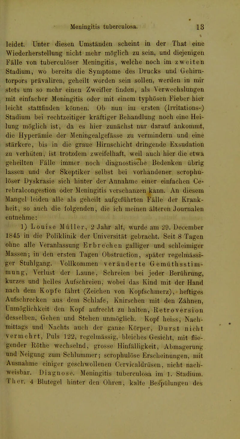 % leidet. Unter diesen Umständen scheint in der That eine Wiederherstellung nicht mehr möglich zu sein, und diejenigen Fälle von tuberculöser Meningitis, welche noch im zweiten Stadium, wo bereits die Symptome des Drucks und Gehirn - torpors prävaliren, geheilt worden sein sollen, werden in mir stets um so mehr einen Zweifler finden, als Verwechslungen mit einfacher Meningitis oder mit einem typhösen Fieber hier leicht stattfinden können. Ob nun im ersten (lrritations-) Stadium bei rechtzeitiger kräftiger Behandlung noch eine Hei- lung möglich ist, da es hier zunächst nur darauf ankommt, die Hyperämie der Meningealgefässe zu vermindern und eine stärkere, bis in die graue Hirnschicht dringende Exsudation zu verhüten, ist trotzdem zweifelhaft, weil auch hier die etwa geheilten Fälle immer noch diagnostische Bedenken übrig lassen und der Skeptiker selbst bei vorhandener scrophu- löser üyskrasie sich hinter der Annahme einer einfachen Ce- rebralcongestion oder Meningitis verschanzen kann. An diesem Mangel leiden alle als geheilt aufgeführten Fälle der Krank- heit, so auch die folgenden, die ich meinen älteren Journalen entnehme: 1) Louise Müller, 2 Jahr alt, wurde am 29. December 1845 in die Poliklinik der Universität gebracht. Seit 8 Tagen ohne alle Veranlassung Erbrechen galliger und schleimiger Massen; in den ersten Tagen Obstruction, später regelmässi- ger Stuhlgang. Vollkommen veränderte G emüthssti m- mung, Verlust der Laune, Schreien bei jeder Berührung, kurzes und helles Aufschreien, wobei das Kind mit der Hand nach dem Kopfe fährt (Zeichen von Kopfschmerz), heftiges Aufschrecken aus dem Schlafe, Knirschen mit den Zähnen, I nmöglichkeit den Kopf aufrecht zu halten, Retroversi <>n desselben, Gehen und Stehen unmöglich. Kopf heiss, Nach- mittags und Nachts auch der ganze Körper, Durst nicht vermehrt, Puls 122, regelmässig, bleiches Gesicht, mit flie- gender Rothe wechselnd, grosse Hinfälligkeit, Abmagerung und Neigung zum Schlummer; scrophulöse Erscheinungen, mit Ausnahme einiger geschwollenen Cervicaldrüsen, nicht nach- weisbar. Diagnose. Meningitis tuberculosa im 1. Stadium. Tlier. 4 Blutegel hinter den Ohren, kalte Bespültm^cn des