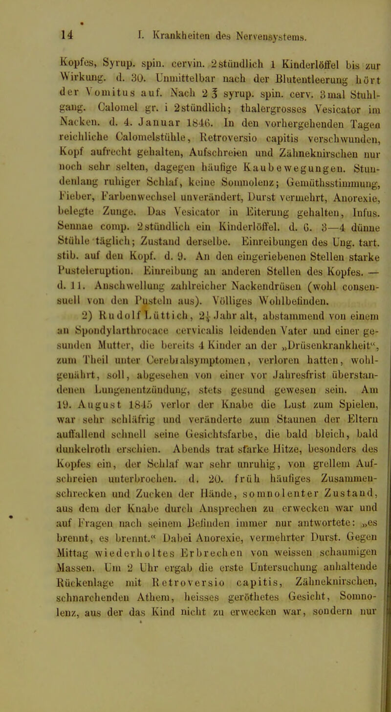 Kopfes, Syrup. spin. cervin. 2 stundlich 1 Kinderlöffel bis zur Wirkung, d. 30. Unmittelbar nach der Blutentleerung hört der Yomitus auf. Nach 2 3 syrup. spin. cerv. 3mal Stuhl- gang. Calomel gr. i 2stündlich; thalergrosses Vesicator im Nacken, d. 4. Januar 184ti. In den vorhergehenden Tagen reichliche Calomelstühle, Retroversio capitis verschwunden, Kopf aufrecht gehalten, Aufschreien und Zähneknirschen nur noch sehr selten, dagegen häufige Kaubewegungeu. Stun- denlang ruhiger Schlaf, keine Somnolenz; Gemüthsstimmung, Fieber, Farbeuwechsel unverändert, Durst vermehrt, Anorexie, belegte Zunge. Das Vesicator in Eiterung gehalten, Infus. Sennae comp. 2 stündlich ein Kinderlöffel, d. G. 3—4 dünne Stühle täglich; Zustand derselbe. Einreibungen des Ung. tart. stib. auf den Kopf. d. 9. An den eingeriebenen Stellen starke Pusteleruption. Einreibung an anderen Stellen des Kopfes. — d. 11. Anschwellung zahlreicher Nackendrüseu (wohl consen- suell von den Pusteln aus). Völliges Wohlbeiinden. 2) Rudolf Lüttich, 2\ Jahr alt, abstammend von einem an Spondylarthrocace cervicalis leidenden Vater und einer ge- sunden Mutter, die bereits 4 Kinder an der „Drüsenkrankheit, zum Theil unter Cerebialsymptomen, verloren hatten, wohl- genährt, .soll, abgesehen von einer vor Jahresfrist überstan- denen Lungenentzündung, stets gesund gewesen sein. Am lü. August 1845 verlor der Knabe die Lust zum Spieleu, war sehr schläfrig und veränderte zum Staunen der Eltern auffallend schnell seine Gesichtsfarbe, die bald bleich, bald dunkelroth erschien. Abends trat starke Hitze, besonders des Kopfes ein, der Schlaf war sehr unruhig, von grellem Auf- schreien unterbrochen, d. 20. früh häufiges Zusammen- schrecken und Zucken der Hände, somnolenter Zustand, aus dem der Knabe durch Ansprechen zu erwecken war und auf Fragen nach seinem Befinden immer nur antwortete: „es brennt, es brennt. Dabei Anorexie, vermehrter Durst. Gegen Mittag wiederholtes Erbrechen von weissen schaumigen Massen. Um 2 Uhr ergab die erste Untersuchung anhaltende Rückenlage mit Retroversio capitis, Zähneknirschen, schnarchenden Athem, heisses geröthetes Gesicht, Somno- lenz, aus der das Kind nicht zu erwecken war, sondern nur