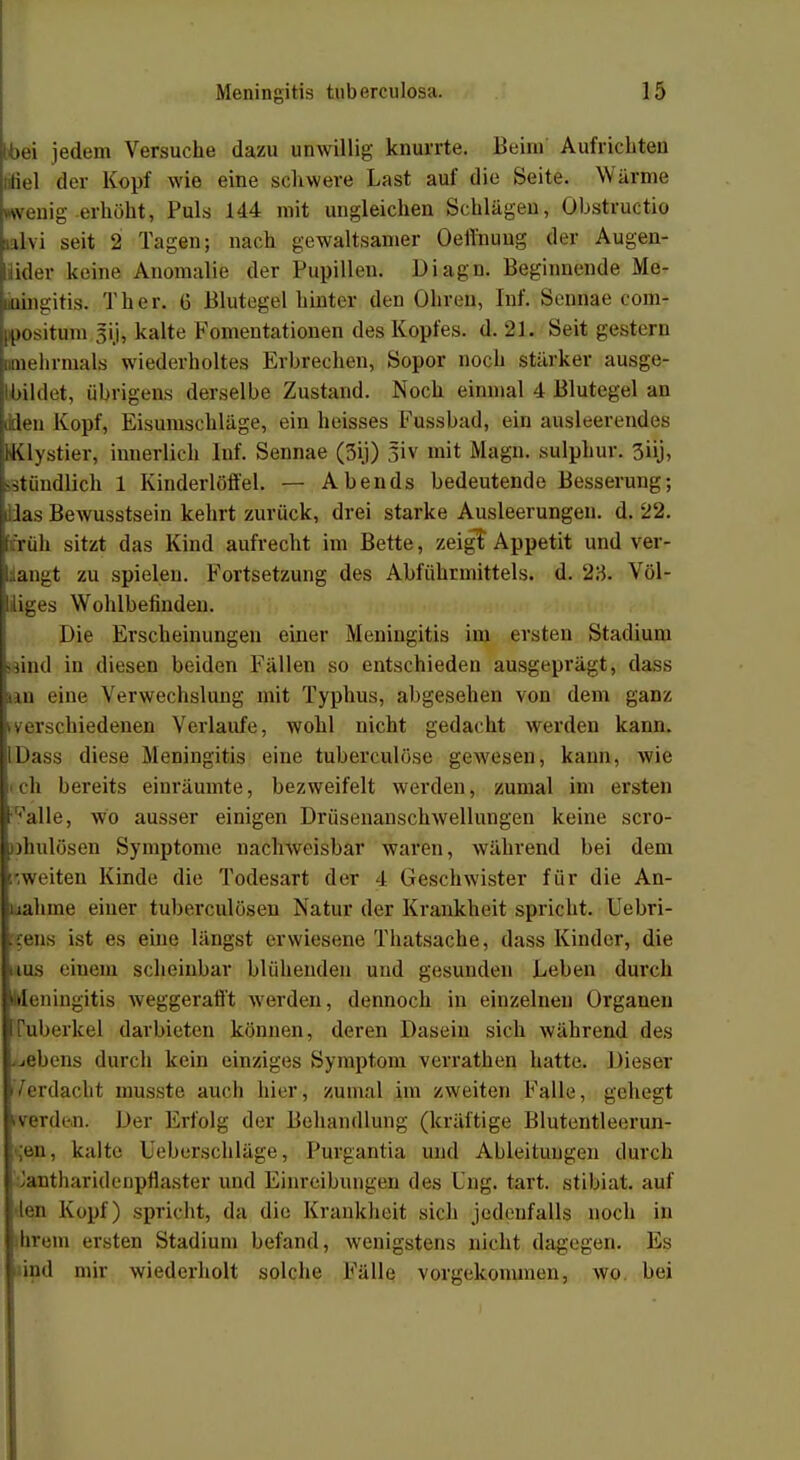 (bei jedem Versuche dazu unwillig knurrte. Beim Aufrichten fiel der Kopf wie eine schwere Last auf die Seite. Warme wenig erhöht, Puls 144 mit ungleichen Schlägen, Ohstructio üvi seit 2 Tagen; nach gewaltsamer Oeffnuug der Augen- lider keine Anomalie der Pupillen. Diagn. Beginnende Me- mingitis. Ther. 6 Blutegel hinter den Oliren, Inf. Sennae com- positum sij, kalte Fomentationen des Kopfes, d. 21. Seit gestern mehrmals wiederholtes Erbrechen, Sopor noch stärker ausge- bildet, übrigens derselbe Zustand. Noch einmal 4 Blutegel an (den Kopf, Eisumschläge, ein heisses Fussbad, ein ausleerendes (lystier, innerlich Inf. Sennae (3ij) 3iv mit Magn. sulphur. 3üj, .stündlich 1 Kinderlöffel. — Abends bedeutende Besserung; Uas Bewusstsein kehrt zurück, drei starke Ausleerungen, d. 22. i:rüh sitzt das Kind aufrecht im Bette, zeigt Appetit und ver- engt zu spielen. Fortsetzung des Abführmittels, d. 2:5. Völ- liges Wohlbefinden. Die Erscheinungen einer Meningitis im ersten Stadium »sind in diesen beiden Fällen so entschieden ausgeprägt, dass in eine Verwechslung mit Typhus, abgesehen von dem ganz iverschiedenen Verlaufe, wohl nicht gedacht werden kann. IDass diese Meningitis eine tuberculöse gewesen, kann, wie ch bereits einräumte, bezweifelt werden, zumal im ersten •^alle, wo ausser einigen Drüsenanschwellungen keine scro- »hulösen Symptome nachweisbar waren, während bei dem ifrweiten Kinde die Todesart der 4 Geschwister für die An- nahme einer tuberculöseu Natur der Krankheit spricht. Uebri- :rens ist es eine längst erwiesene Thatsache, dass Kinder, die nus einem scheinbar blühenden und gesunden Leben durch Meningitis weggerafft werden, dennoch in einzelnen Organen Tuberkel darbieten können, deren Dasein sich während des Gebens durch kein einziges Symptom verrathen hatte. Dieser Verdacht musste auch hier, zumal im zweiten Falle, gehegt iVerden. Der Erfolg der Behandlung (kräftige Blutentleerun- ;en, kalte L'eberschläge, Purgantia und Ableitungen durch Jantharidenpflaster und Einreibungen des Eng. tart. stibiat. auf lej] Kopf) spricht, da die Krankheit sich jedenfalls noch in hrein ersten Stadium befand, wenigstens nicht dagegen. Es ind mir wiederholt solche Fälle vorgekommen, wo bei