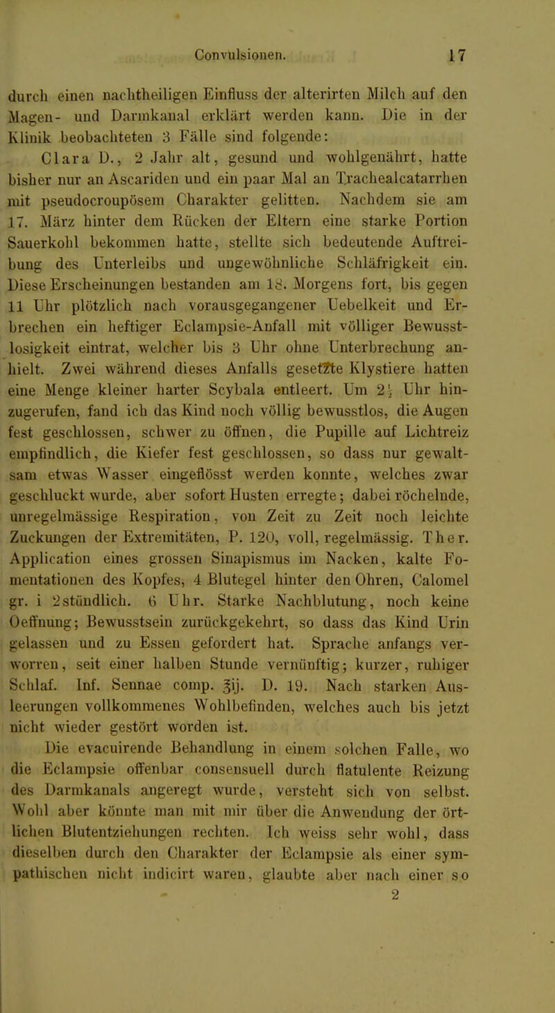 durch einen nachtheiligen Einfluss der alterirten Milch auf den Magen- und Dannkanal erklärt werden kann. Die in der Klinik beobachteten 3 Fälle sind folgende: Clara D., 2 Jahr alt, gesund und wohlgenährt, hatte bisher nur an Ascariden und ein paar Mal an Trachealcatarrhen mit pseudocroupösem Charakter gelitten. Nachdem sie am 17. März hinter dem Rücken der Eltern eine starke Portion Sauerkohl bekommen hatte, stellte sich bedeutende Auftrei- bung des Unterleibs und ungewöhnliche Schläfrigkeit ein. Diese Erscheinungen bestanden am iy. Morgens fort, bis gegen 11 Uhr plötzlich nach vorausgegangener Uebelkeit und Er- brechen ein heftiger Eclampsie-Anfall mit völliger Bewusst- losigkeit eintrat, welcher bis 3 Uhr ohne Unterbrechung an- hielt. Zwei während dieses Anfalls gesetzte Klystiere hatten eine Menge kleiner harter Scybala entleert. Um 2 k Uhr hin- zugerufen, fand ich das Kind noch völlig bewusstlos, die Augen fest geschlossen, schwer zu öffnen, die Pupille auf Lichtreiz empfindlich, die Kiefer fest geschlossen, so dass nur gewalt- sam etwas Wasser eingeflösst werden konnte, welches zwar geschluckt wurde, aber sofort Husten erregte; dabei röchelnde, uuregelraässige Respiration, von Zeit zu Zeit noch leichte Zuckungen der Extremitäten, P. 120, voll, regelmässig. Ther. Application eines grossen Sinapismus im Nacken, kalte Fo- mentationen des Kopfes, 4 Blutegel hinter den Ohren, Calomel gr. i 2stündlich. 6 Uhr. Starke Nachblutung, noch keine Oeffnung; Bewusstsein zurückgekehrt, so dass das Kind Urin gelassen und zu Essen gefordert hat. Sprache anfangs ver- worren, seit einer halben Stunde vernünftig; kurzer, ruhiger (Schlaf. Inf. Sennae comp. gij. D. 19. Nach starken Aus- jfcenragen vollkommenes Wohlbefinden, welches auch bis jetzt nicht wieder gestört worden ist. Die evacuirende Behandlung in einem solchen Falle, wo die Eclampsie offenbar consensuell durch flatulente Reizung des Darmkanals angeregt wurde, versteht sich von selbst. Wohl aber könnte man mit mir über die Anwendung der ört- lichen Blutentziehungen rechten. Ich weiss sehr wohl, dass dieselben durch den Charakter der Eclampsie als einer sym- pathischen nicht indicirt waren, glaubte aber nach einer so 2