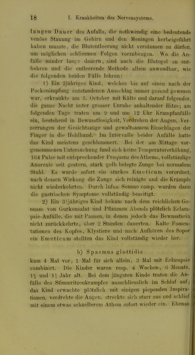 langen Dauer des Anfalls, die nothwendig eine bedeutende venöse Stauung im Gehirn und den Meningen herbeigeführt haben musste, die Blutentleerung nicht versäumen zu dürfen, um möglichen schlimmen Folgen vorzubeugen. Wo die An- fälle minder lange dauern, sind auch die Blutegel zu ent- behren und die entleerende Methode allein anwendbar, wie die folgenden beiden Fälle lehren: 1) Ein 2jähriges Kind, welches bis auf einen nach der Pockenimpfung entstandenen Ausschlag immer gesund gewesen war, erkrankte an» 3. October mit Kälte und darauf folgender, die ganze Nacht unter grosser Unruhe anhaltender Hitze; am folgenden Tage traten um i) und um 12 Uhr Krampfanfälle ein, bestehend in Bewusstlosigkeit, Verdrehen der Augen, Ver- zerrungen der Gesichtszüge und gewaltsamem Einschlagen der Finger in die Hohlhand. Im Intervalle beider Anfälle hatte das Kind meistens geschlummert. Bei der am Mittage vor- genommenen Untersuchung fand sich keine Temperaturerhöhung, lf.4 Pulse mit entsprechender Frequenz des Athems, vollständige Anorexie seit gestern, stark gelb belegte Zunge bei normalem Stuhl. Es wurde sofort ein starkes Flucti cum verordnet, nach dessen Wirkung die Zunge sich reinigte und die Krämpfe nicht wiederkehrten. Durch Infus. Sennae comp, wurden dann die gastrischen Symptome vollständig beseitigt. 2) Ein 3'jähriges Kind bekam nach dem reichlichen Ge- nüsse von Gurkensalat und Pflaumen Abends plötzlich Eclam- psie-Anfälle. die mit Pausen, in denen jedoch das Bewusstsein nicht zurückkehrte, über 2 Stunden dauerten. Kalte Fomen- tationen des Kopfes, Klystiere und nach Aufhören des Sopor ein Em eticum stellten das Kind vollständig wieder her. b) Spasmus glottidis kam 4 Mal vor* 1 Mal für sich allein, 3 Mal mit Eclampsie combinirt. Die Kinder waren resp. 4 Wochen, 0 Monate, \\ und n Jahr alt. Bei dem jüngsten Kinde traten die An- fälle des Stimmritzenkrampfes ausschliesslich im Schlaf auf; das Kind erwachte plötzlich mit einigen piependen Inspira- tionen, verdrehte die Augen, streckte sich starr aus und schlief mit einem etwas schnellerem Athem sofort wieder ein. Ebenso