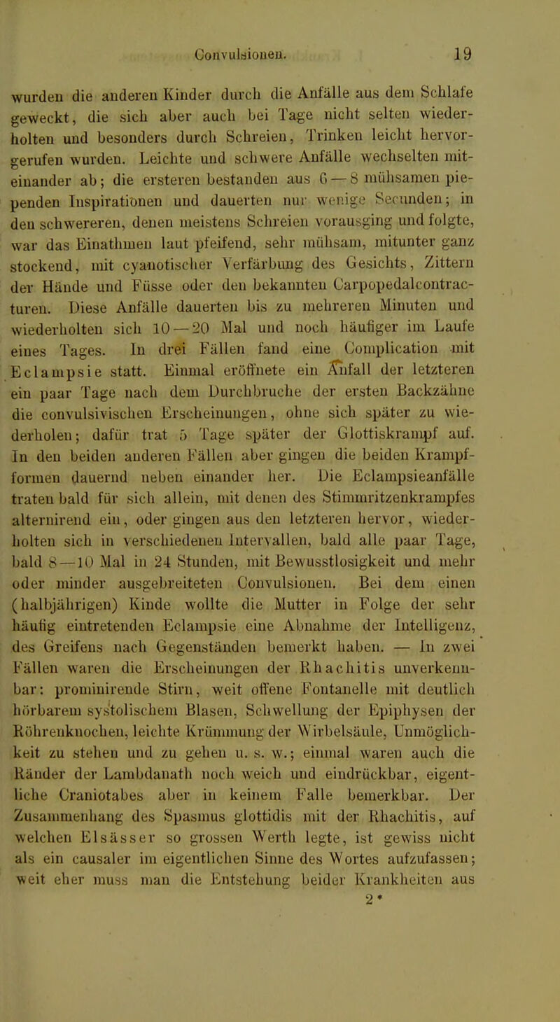 wurden die anderen Kinder durch die Anfälle aus dem Schlafe geweckt, die sich aber auch bei Tage nicht selten wieder- holten und besonders durch Schreien, Trinken leicht hervor- gerufen wurden. Leichte und schwere Anfälle wechselten mit- einander ab; die ersteren bestanden aus 6 — 8 mühsamen pie- penden Inspirationen und dauerten nur wenige Stunden; in den schwereren, denen meistens Schreien vorausging und folgte, war das Einathineu laut pfeifend, sehr mühsam, mitunter ganz, stockend, mit cyanotiseher Verfärbung des Gesichts, Zittern der Hände und Füsse oder den bekannten Carpopedalcontrac- turen. Diese Anfälle dauerten bis zu mehreren Minuten und wiederholten sich 10 — 2.0 Mal und noch häufiger im Laufe eines Tages. In drei Fällen fand eine Complication mit Eclampsie statt. Einmal eröffnete ein Anfall der letzteren ein paar Tage nach dem Durchbruche der ersten Backzähne die convulsivischen Erscheinungen, ohne sich später zu wie- delholen; dafür trat 5 Tage später der Glottiskrampf auf. In den beiden anderen Fällen aber gingen die beiden Krampf- formen dauernd neben einander her. Die Eclampsieanfälle traten bald für sich allein, mit denen des Stimmritzenkrampies alternirend ein, oder gingen aus den letzteren hervor, wieder- holten sich in verschiedenen Intervallen, bald alle paar Tage, bald 8 — Mal in 24 Stunden, mit Bewusstlosigkeit und mehr oder minder ausgebreiteten Convulsionen. Bei dem einen (halbjährigen) Kinde wollte die Mutter in Folge der sehr häutig eintretenden Eclampsie eine Abnahme der Intelligenz, des Greifens nach Gegenständen bemerkt haben. — In zwei Fällen waren die Erscheinungen der Khachitis unverkenn- bar: prominirende Stirn, weit offene Fontanelle mit deutlich hörbarem systolischem Blasen, Schwellung der Epiphysen der Röhrenknochen^ leichte Krümmung der Wirbelsäule, Unmöglich- keit zu stehen und zu gehen u. s. w.; einmal waren auch die Ränder der Lambdanath noch weich und eindrückbar, eigent- liche Craniotabes aber in keinem Falle bemerkbar. Der Zusammenhang des Spasmus glottidis mit der Rhachitis, auf welchen Elsasser so grossen Werth legte, ist gewiss nicht als ein causaler im eigentlichen Sinne des Wortes aufzufassen; weit eher rauss man die Entstehung beider Krankheiten aus 2*