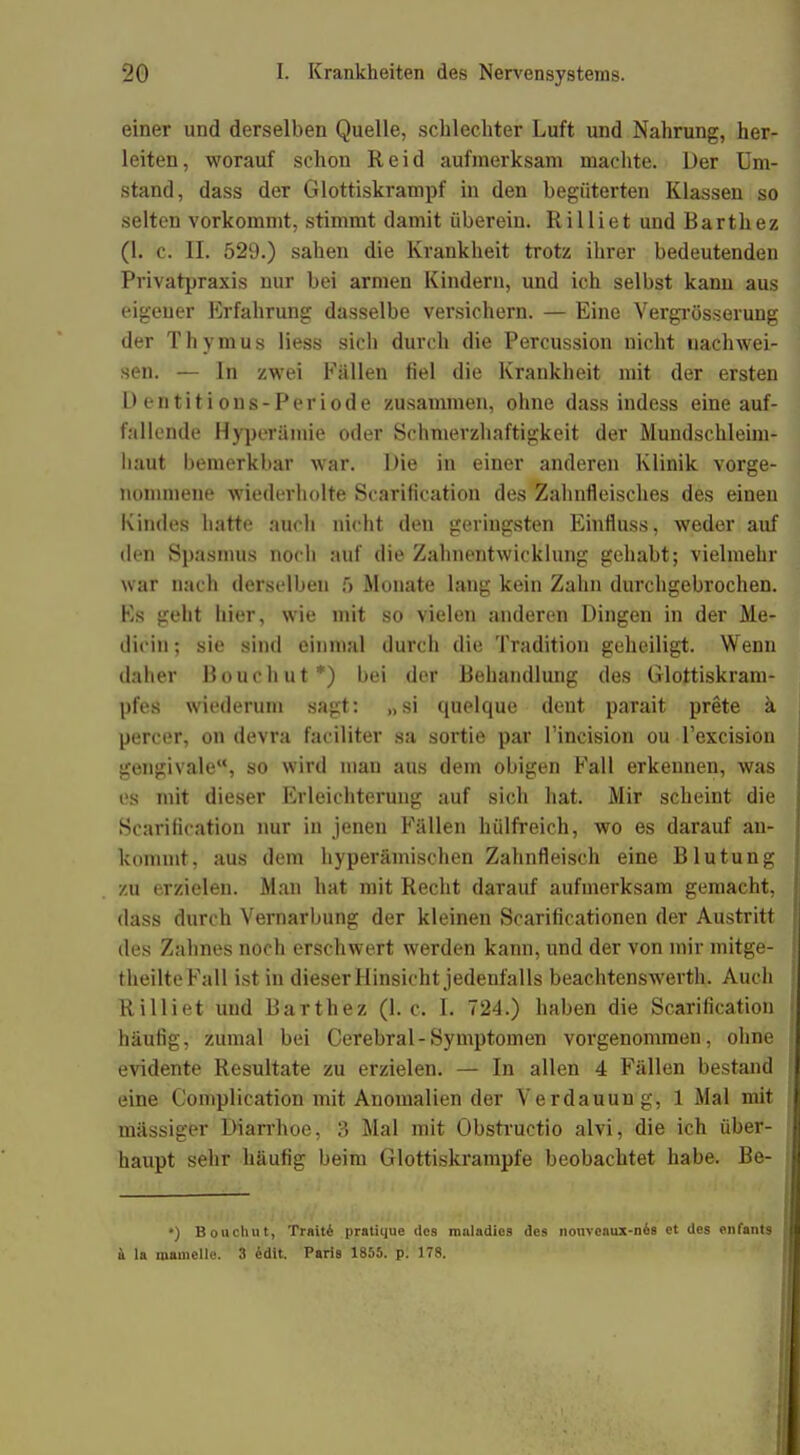 einer und derselben Quelle, schlechter Luft und Nahrung, her- leiten, worauf schon Reid aufmerksam machte. Der Um- stand, dass der Glottiskrampf in den begüterten Klassen so selten vorkommt, stimmt damit überein. Rilliet und Barthez (1. c. II. 529.) sahen die Krankheit trotz ihrer bedeutenden Privatpraxis nur bei armen Kindern, und ich selbst kann aus eigener Erfahrung dasselbe versichern. — Eine Vergrößerung der Thymus Hess sich durch die Percussion nicht nachwei- sen. — In zwei Fällen fiel die Krankheit mit der ersten Dentitions-Periode zusammen, ohne dass indess eine auf- fallende Hyperämie oder Schmerzhaftigkeit der Mundschleim- haut bemerkbar war. Die in einer anderen Klinik vorge- nommene wiederholte Scarification des Zahnfleisches des einen Kindes hatte auch nicht den geringsten Einfluss, weder auf den Spasmus noch auf die Zahnentwicklung gehabt; vielmehr war nach derselben ft Monate lang kein Zahn durchgebrochen. Ks geht hier, wie mit so vielen anderen Dingen in der Me- dicin; sie sind einmal durch diu Tradition geheiligt. Wenn daher Bouchut*) bei der Behandlung des Glottiskram- pfes wiederum sagt: „si quelque dent parait prete a percer, on devra faciliter sa sortie par l'incision ou l'excision gengivale, so wird man aus dem obigen Fall erkennen, was es mit dieser Erleichterung auf sich hat. Mir scheint die Scarification nur in jenen Fällen hülfreich, wo es darauf an- kommt, aus dem hyperämischen Zahnfleisch eine Blutung zu erzielen. Man hat mit Recht darauf aufmerksam gemacht, dass durch Vernarbung der kleinen Scarificationen der Austritt des Zahnes noch erschwert werden kann, und der von mir mitge- theilteFall ist in dieser Hinsicht jedenfalls beachtenswerth. Auch Rilliet und BaTthez (1. c. L 724.) haben die Scarification häufig, zumal bei Cerebral-Symptomen vorgenommen, ohne evidente Resultate zu erzielen. — In allen 4 Fällen bestand eine Complication mit Anomalien der Verdauung, 1 Mal mit mässiger Diarrhoe, 3 Mal mit Obstructio alvi, die ich über- haupt sehr häufig beim Glottiskrampfe beobachtet habe. Be- •) Bouchut, Traiti pratiijue dos maladics des nonvcaux-ne.8 et des ••»laut» a la roamelle. 3 edit. Paris 1855. p. 178.