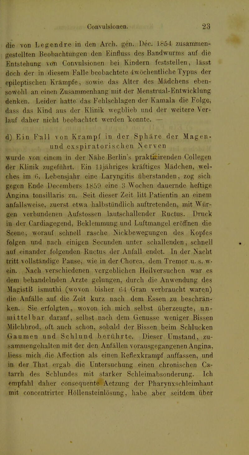 die von Legendre in den Aich. gen. Dec. 1854 zusammen- gestellten Beobachtungen den Einfluss des Bandwurms auf die Entstehung von Convulsionen bei Kindern feststellen, lässt doch der in diesem Falle beobachtete 4wöchentliche Typus der epileptischen Krämpfe, sowie das Alter des Mädchens eben- sowohl an einen Zusammenhang mit der Menstrual-Entwicklung denken. Leider hatte das Fehlschlagen der Kamala die Folge, dass das Kind aus der Klinik wegblieb und der weitere Ver- lauf daher nicht beobachtet werden konnte. — d) Ein Full von Krampf in der Sphäre der Magen- und exspiratorischen Nerven wurde von einem in der Nähe Berlin's prakticirenden Collegen der Klinik zugeführt. Ein 11 jähriges kräftiges Mädchen, wel- ches im li. Lebensjahr eine Laryngitis überstanden, zog sich gegen Ende Decembers 1859 eine ö Wochen dauernde heftige Angina tonsillaris zu. Seit dieser Zeit litt Patientin an einem anfallsweise, zuerst etwa halbstündlich auftretenden, mit Wür- gen verbundenen Aufstosscn lautschallender Ruchis. Druck in der Cardiagegend, Beklemmung und Luftmangel eröffnen die Scene, worauf schnell rasche Nickbewegungen des Kopfes folgen und nach einigen Secunden unter schallenden, schnell auf einander folgenden Ruchis der Anfall endet. In der Nacht tritt vollständige Pause, wie in der Chorea, dem Tremor u. s. w- ( in. Nach verschiedenen vergeblichen Heilversuchen war es dem behandelnden Arzte gelungen, durch die Anwendung des MasristB ismuthi (wovon bisher 6 I (iran verbraucht waren) die Anfälle auf die Zeit kurz nach dem Essen zu beschrän- ken. Sie erfolgten, wovon ich mich selbst überzeugte, un- mittelbar darauf, selbst nach dem Genüsse weniger Bissen Milchbrod, oft auch schon, sobald der Bissen beim Schlucken (taumen und Schlund berührte. Dieser Umstand, zu- sammengehalten mit der den Anfällen vorausgegangenen Angina, liess mich die Affection als einen Reflexkrampf auffassen, und in der That ergab die Untersuchung einen chronischen Ca- tarrh des Schlundes mit starker Schleimabsonderung. Ich empfahl daher consequente Aetzung der Pharynxsehleimhaut mit concentrirter Höllensteinlösung, habe aber seitdem über