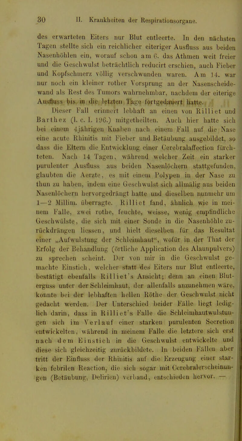 des erwarteten Eiters nur Blut entleerte. In den nächsten Tagen stellte sich ein reichlicher eiteriger Ausfluss aus beiden Nasenhöhlen ein, worauf schon am 6. das Athmen weit freier und die Geschwulst beträchtlich reducirt erschien, auch Fieber und Kopfschmerz völlig verschwunden waren. Am 14. war nur noch ein kleiner rother Vorsprung an der Nasenscheide- wand als Rest des Tumors wahrnehmbar, nachdem der eiterige Ausfluss bis in die letzten Tage fortgedauert hatte. Dieser Fall erinnert lebhaft an einen von Rilliet und Barthez (1. c. 1. 196.) mitgetheilten. Auch hier hatte sich bei einem 4jährigen Kuaben nach einem Fall auf die Nase eine acute Rhinitis mit Fieber und Betäubung ausgebildet, so dass die Eltern die Entwicklung einer Cerebralaffection fürch- teten. Nach 14 Tagen, während welcher Zeit ein starker puruleuter Ausfluss aus beiden Nasenlöchern stattgefunden, glaubten die Aerzte, es mit einem Folypen in der Nase zu thun zu haben, indem eine Geschwulst sich allmälig aus beiden Nasenlöchern hervorgedrängt hatte und dieselben nunmehr um 1—2 Millim. überragte. Rilliet fand, ähnlich wie in mei- nem Falle, zwei rothe, feuchte, weisse, wenig empfindliche Geschwülste, die sich mit einer Sonde in die Nasenhöhle zu- rückdrängen Hessen, und hielt dieselben für das Resultat einer „Aufwulstuug der Schleimhaut11, wofür in der That der Erfolg der Behandlung (örtliche Application des Alaunpulvers) zu sprechen scheint. Der von mir in die Geschwulst ge- machte Einstich, welcher statt des Eiters nur Blut entleerte, bestätigt ebenfalls Rilliet's Ansicht; denn an einen Blut- erguss uuter der Schleimhaut, der allenfalls anzunehmen wäre, konnte bei der lebhaften hellen Rothe der Geschwulst nicht gedacht werden. Der Unterschied beider Fälle liegt ledig- lich darin, dass in Rilliet's Falle die Schleimhautwulstun- gen sich im Verlauf einer starken puruleuten Secretion entwickelten, während in meinem Falle die letztere sich erst nach dem Einstich in die Geschwulst entwickelte und diese sich gleichzeitig zurückbildete. In beiden Fällen aber tritt der Einfluss der Rhinitis auf die Erzeugung einer star- ken febrilen Reaction, die sich sogar mit Gerebralerscheinun- gen (Betäubung, Delirien) verband, entschieden hervor. —